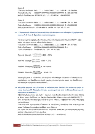 Κλάση C
   Τελευταία διεύθυνση: 11011111.11111111.11111111.11111111  3.758.096.383
   Πρώτη διεύθυνση:     11000000.00000000.00000000.00000000  3.221.225.472
   Αριθμός διευθύνσεων : 3.758.096.383 - 3.221.225.472 + 1 = 536.870.912

   Κλάση D
   Τελευταία διεύθυνση: 11101111.11111111.11111111.11111111  4.026.531.839
   Πρώτη διεύθυνση:     11100000.00000000.00000000.00000000  3.758.096.384
   Αριθμός διευθύνσεων: 4.026.531.839 - 3.758.096.384 + 1 = 268.435.456

17. Τι ποσοστό των συνολικών διευθύνσεων ΙΡ του πρωτοκόλλου ΙΡν4 έχουν εκχωρηθεί στις
    κλάσεις Α, Β, C και D; Σχολιάστε τα αποτελέσματα.

   Για να βρούμε το εύρος των διευθύνσεων που αντιστοιχούν στον πρωτόκολλο ΙΡν4 αφαι-
   ρούμε την πρώτη από την τελευταία διεύθυνση:
   Τελευταία διεύθυνση: 11111111.11111111.11111111.11111111  4.294.967.295
   Πρώτη διεύθυνση:     00000000.00000000.00000000.00000000  0
   Εύρος διευθύνσεων = 4294967295 – 0 + 1 = 4.294.967.296


   Ποσοστό κλάσης Α =


   Ποσοστό κλάσης Β=


   Ποσοστό κλάσης C=                             = 12,5%


   Ποσοστό κλάσης D=                              = 6,25%


   Παρατηρούμε ότι οι διευθύνσεις που ανήκουν στην κλάση Α καλύπτουν το 50% του συνο-
   λικού εύρους των διευθύνσεων. Αυτό σημαίνει ότι πολύ μεγάλο μέρος των διευθύνσεων
   της κλάσης Α παραμένουν αναξιοποίητες.

18. Να βρεθεί η πρώτη και η τελευταία ΙΡ διεύθυνση ενός δικτύου του οποίου το τμήμα Δι-
    κτύου έχει τιμή 74. Πόσες διευθύνσεις αντιστοιχούν σε αυτό το δίκτυο; Ποια παρατή-
    ρηση μπορείτε να κάνετε;
    Αφού το τμήμα Δικτύου έχει τιμή 74 σημαίνει ότι οι διευθύνσεις είναι διευθύνσεις κλάσης
    Α. Άρα η πρώτη διεύθυνση του δικτύου θα είναι 74.0.0.0 και η τελευταία 74.255.255.255.
    Όλες αυτές οι διευθύνσεις έχουν κοινό το πρώτο byte ενώ διαφέρουν στο υπόλοιπο μέρος
    της διεύθυνσης.
    Το δίκτυο αυτό περιλαμβάνει 224=16777216 διευθύνσεις. Ο εκθέτης είναι 24 διότι για το
    τμήμα Υπολογιστή αφιερώνονται 3 byte στην κλάση Α.
    (Το εύρος των διευθύνσεων του δικτύου μπορεί να βρεθεί και με αφαίρεση της πρώτης
    από την τελευταία διεύθυνση, συν ένα.
    Αριθμός διευθύνσεων του δικτύου = 16777215 – 0 + 1 = 16777216).




   124   Σχολικός Σύμβουλος Πληροφορικής και καθηγητές Πληροφορικής ΕΠΑ.Λ Μεσσηνίας & Λακωνίας
 