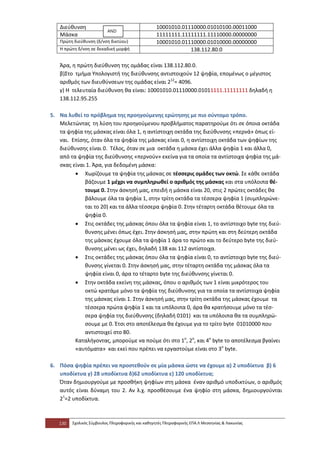 Διεύθυνση                                      10001010.01110000.01010100.00011000
                          AND
   Μάσκα                                          11111111.11111111.11110000.00000000
   Πρώτη διεύθυνση (δ/νση δικτύου)                10001010.01110000.01010000.00000000
   Η πρώτη δ/νση σε δεκαδική μορφή                            138.112.80.0

   Άρα, η πρώτη διεύθυνση της ομάδας είναι 138.112.80.0.
   β)Στο τμήμα Υπολογιστή της διεύθυνσης αντιστοιχούν 12 ψηφία, επομένως ο μέγιστος
   αριθμός των διευθύνσεων της ομάδας είναι 212= 4096.
   γ) Η τελευταία διεύθυνση θα είναι: 10001010.01110000.01011111.11111111 δηλαδή η
   138.112.95.255

5. Να λυθεί το πρόβλημα της προηγούμενης ερώτησης με πιο σύντομο τρόπο.
   Μελετώντας τη λύση του προηγούμενου προβλήματος παρατηρούμε ότι σε όποια οκτάδα
   τα ψηφία της μάσκας είναι όλα 1, η αντίστοιχη οκτάδα της διεύθυνσης «περνά» όπως εί-
   ναι. Επίσης, όταν όλα τα ψηφία της μάσκας είναι 0, η αντίστοιχη οκτάδα των ψηφίων της
   διεύθυνσης είναι 0. Τέλος, όταν σε μια οκτάδα η μάσκα έχει άλλα ψηφία 1 και άλλα 0,
   από τα ψηφία της διεύθυνσης «περνούν» εκείνα για τα οποία τα αντίστοιχα ψηφία της μά-
   σκας είναι 1. Άρα, για δεδομένη μάσκα:
         • Χωρίζουμε τα ψηφία της μάσκας σε τέσσερις ομάδες των οκτώ. Σε κάθε οκτάδα
             βάζουμε 1 μέχρι να συμπληρωθεί ο αριθμός της μάσκας και στα υπόλοιπα θέ-
             τουμε 0. Στην άσκησή μας, επειδή η μάσκα είναι 20, στις 2 πρώτες οκτάδες θα
             βάλουμε όλα τα ψηφία 1, στην τρίτη οκτάδα τα τέσσερα ψηφία 1 (συμπληρώνε-
             ται το 20) και τα άλλα τέσσερα ψηφία 0. Στην τέταρτη οκτάδα θέτουμε όλα τα
             ψηφία 0.
         • Στις οκτάδες της μάσκας όπου όλα τα ψηφία είναι 1, το αντίστοιχο byte της διεύ-
             θυνσης μένει όπως έχει. Στην άσκησή μας, στην πρώτη και στη δεύτερη οκτάδα
             της μάσκας έχουμε όλα τα ψηφία 1 άρα το πρώτο και το δεύτερο byte της διεύ-
             θυνσης μένει ως έχει, δηλαδή 138 και 112 αντίστοιχα.
         • Στις οκτάδες της μάσκας όπου όλα τα ψηφία είναι 0, το αντίστοιχο byte της διεύ-
             θυνσης γίνεται 0. Στην άσκησή μας, στην τέταρτη οκτάδα της μάσκας όλα τα
             ψηφία είναι 0, άρα το τέταρτο byte της διεύθυνσης γίνεται 0.
         • Στην οκτάδα εκείνη της μάσκας, όπου ο αριθμός των 1 είναι μικρότερος του
             οκτώ κρατάμε μόνο τα ψηφία της διεύθυνσης για τα οποία τα αντίστοιχα ψηφία
             της μάσκας είναι 1. Στην άσκησή μας, στην τρίτη οκτάδα της μάσκας έχουμε τα
             τέσσερα πρώτα ψηφία 1 και τα υπόλοιπα 0, άρα θα κρατήσουμε μόνο τα τέσ-
             σερα ψηφία της διεύθυνσης (δηλαδή 0101) και τα υπόλοιπα θα τα συμπληρώ-
             σουμε με 0. Έτσι στο αποτέλεσμα θα έχουμε για το τρίτο byte 01010000 που
             αντιστοιχεί στο 80.
         Καταλήγοντας, μπορούμε να πούμε ότι στο 1ο, 2ο, και 4ο byte το αποτέλεσμα βγαίνει
         «αυτόματα» και εκεί που πρέπει να εργαστούμε είναι στο 3ο byte.

6. Πόσα ψηφία πρέπει να προστεθούν σε μία μάσκα ώστε να έχουμε α) 2 υποδίκτυα β) 6
   υποδίκτυα γ) 28 υποδίκτυα δ)62 υποδίκτυα ε) 120 υποδίκτυα;
   Όταν δημιουργούμε με προσθήκη ψηφίων στη μάσκα έναν αριθμό υποδικτύων, ο αριθμός
   αυτός είναι δύναμη του 2. Αν λ.χ. προσθέσουμε ένα ψηφίο στη μάσκα, δημιουργούνται
   21=2 υποδίκτυα.



   130   Σχολικός Σύμβουλος Πληροφορικής και καθηγητές Πληροφορικής ΕΠΑ.Λ Μεσσηνίας & Λακωνίας
 