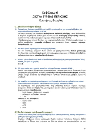 Κεφάλαιο 6
                      ΔΙΚΤΥΑ ΕΥΡΕΙΑΣ ΠΕΡΙΟΧΗΣ
                               Ερωτήσεις Θεωρίας

6.1 Επεκτείνοντας το δίκτυο
1. Ποια είναι η διαφορά των WAN από τα LAN αναφορικά με την περιοχή κάλυψης; Με
   ποιο τρόπο δημιουργούνται τα WAN;
   Τα τοπικά δίκτυα (LAN) διαθέτουν περιορισμένη απόσταση κάλυψης. Για να ικανοποιηθεί
   η διαρκώς αυξανόμενη ανάγκη για επικοινωνία σε ευρύτερες γεωγραφικές εκτάσεις,
   αναπτύσσονται τα δίκτυα ευρείας περιοχής (Wide Area Network, WAN).
    Η επέκταση των τοπικών δικτύων και ο σχηματισμός δικτύων WAN επιτυγχάνεται με τη
   χρήση κατάλληλων γραμμών σύνδεσης και στοιχείων, όπως modem, γέφυρες,
   δρομολογητές, κ.α.

2. Με ποιο τρόπο δημιουργούνται οι γραμμές WAN;
   Για την ανάπτυξη γραμμών WAN μπορεί να χρησιμοποιούνται δίκτυα μεταγωγής
   (κυκλώματος, πακέτου), δορυφορικές συνδέσεις, μικροκυματικές συνδέσεις, οπτικές ίνες,
   ακόμα και συστήματα καλωδιακής τηλεόρασης.

3. Είναι Σ ή Λ ότι ένα δίκτυο WAN λειτουργεί σε γενικές γραμμές με παρόμοιο τρόπο, όπως
   το LAN, ως προς το χρήστη;
   Είναι Σ .

4. Με ποιο τρόπο μια εταιρεία μπορεί να κάνει χρήση των γραμμών WAN;
   Επειδή είναι αρκετά δύσκολο για μια εταιρεία να εγκαταστήσει και να διαχειριστεί από
   μόνη της τις γραμμές WAN, συνήθως τις νοικιάζει από τηλεπικοινωνιακό φορέα, ο οποίος
   μπορεί να έχει αναπτύξει την απαραίτητη σε εξοπλισμό αλλά και γεωγραφική εξάπλωση
   υποδομή.

5. Να αναφέρετε α)μερικές παραδοσιακές και β)μερικές νεότερες τεχνολογίες που χρησι-
   μοποιούνται στις υπηρεσίες δικτύων ευρείας περιοχής (υπηρεσίες WAN).
   Οι τεχνολογίες, που χρησιμοποιούνται στις υπηρεσίες δικτύων ευρείας περιοχής
   (υπηρεσίες WAN) που παρέχονται ως υπηρεσίες από τους διάφορους τηλεπικοινωνιακούς
   φορείς, είναι οι παραδοσιακές:
      • Επιλεγόμενες τηλεφωνικές γραμμές
      • Μόνιμες ή μισθωμένες γραμμές
      • X.25
   αλλά και οι πιο πρόσφατες:
      • Frame Relay
      • ISDN
      • ATM
      • xDSL

6.2 Επιλεγόμενες τηλεφωνικές γραμμές
1.   Ποιο δίκτυο αναφέρεται ως δημόσιο τηλεφωνικό δίκτυο μεταγωγής (PSTN); Ποιος είναι ο
     ρόλος του στο σχηματισμό WAN;
     Δημόσιο τηλεφωνικό δίκτυο μεταγωγής (Public Switched Telephone Network, PSTN)
     ονομάζεται το δίκτυο που εκτείνεται σε όλο τον κόσμο και χρησιμοποιείται για την



                                                                                      37
 