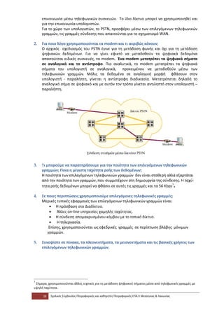 επικοινωνία μέσω τηλεφωνικών συσκευών. Το ίδιο δίκτυο μπορεί να χρησιμοποιηθεί και
     για την επικοινωνία υπολογιστών.
     Για το χώρο των υπολογιστών, το PSTN, προσφέρει μέσω των επιλεγόμενων τηλεφωνικών
     γραμμών, τις γραμμές σύνδεσης που απαιτούνται για το σχηματισμό WAN.

2.   Για ποιο λόγο χρησιμοποιούνται τα modem και τι ακριβώς κάνουν;
     Ο αρχικός σχεδιασμός του PSTN έγινε για τη μετάδοση φωνής και όχι για τη μετάδοση
     ψηφιακών δεδομένων. Για να γίνει εφικτό να μεταδοθούν τα ψηφιακά δεδομένα
     απαιτούνται ειδικές συσκευές, τα modem. Ένα modem μετατρέπει τα ψηφιακά σήματα
     σε αναλογικά και το αντίστροφο. Πιο αναλυτικά, το modem μετατρέπει τα ψηφιακά
     σήματα του υπολογιστή σε αναλογικά, προκειμένου να μεταδοθούν μέσω των
     τηλεφωνικών γραμμών. Μόλις τα δεδομένα σε αναλογική μορφή φθάσουν στον
     υπολογιστή - παραλήπτη, γίνεται η αντίστροφη διαδικασία. Μετατρέπεται δηλαδή το
     αναλογικό σήμα σε ψηφιακό και με αυτόν τον τρόπο γίνεται αντιληπτό στον υπολογιστή –
     παραλήπτη.




3.   Τι μπορούμε να παρατηρήσουμε για την ποιότητα των επιλεγόμενων τηλεφωνικών
     γραμμών; Ποια η μέγιστη ταχύτητα ροής των δεδομένων;
     Η ποιότητα των επιλεγόμενων τηλεφωνικών γραμμών δεν είναι σταθερή αλλά εξαρτάται
     από την ποιότητα των γραμμών, που συμμετέχουν στη δημιουργία της σύνδεσης. Η ταχύ-
     τητα ροής δεδομένων μπορεί να φθάσει σε αυτές τις γραμμές και τα 56 Kbps 7.

4.   Σε ποιες περιπτώσεις χρησιμοποιούμε επιλεγόμενες τηλεφωνικές γραμμές;
     Μερικές τυπικές εφαρμογές των επιλεγόμενων τηλεφωνικών γραμμών είναι:
         • Η πρόσβαση στο Διαδίκτυο.
         • Άλλες on-line υπηρεσίες χαμηλής ταχύτητας.
         • Η σύνδεση απομακρυσμένου κόμβου με το τοπικό δίκτυο.
         • Η τηλεργασία.
         Επίσης, χρησιμοποιούνται ως εφεδρικές γραμμές σε περίπτωση βλάβης μόνιμων
        γραμμών.

5.   Συνοψίστε σε πίνακα, τα πλεονεκτήματα, τα μειονεκτήματα και τις βασικές χρήσεις των
     επιλεγόμενων τηλεφωνικών γραμμών.




7
 Σήμερα, χρησιμοποιούνται άλλες τεχνικές για τη μετάδοση ψηφιακού σήματος μέσα από τηλεφωνικές γραμμές με
υψηλή ταχύτητα.

     38   Σχολικός Σύμβουλος Πληροφορικής και καθηγητές Πληροφορικής ΕΠΑ.Λ Μεσσηνίας & Λακωνίας
 
