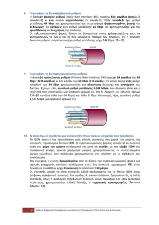 8.   Περιγράψτε τη διεπαφή βασικού ρυθμού.
     Η διεπαφή βασικού ρυθμού (Basic Rate Interface, BRI), παρέχει δύο κανάλια φορείς (2
     κανάλια-B) κι ένα κανάλι σηματοδοσίας (1 κανάλι-D). Κάθε κανάλι-B έχει ρυθμό
     μετάδοσης 64 Kbps και χρησιμοποιείται για τη μεταφορά ψηφιοποιημένης φωνής και
     δεδομένων. Το κανάλι-D έχει ρυθμό μετάδοσης 16 Kbps και χρησιμοποιείται για την
     εγκαθίδρυση και διαχείριση της σύνδεσης.
     Οι τηλεπικοινωνιακοί φορείς δίνουν τη δυνατότητα στους χρήστες-πελάτες τους να
     χρησιμοποιούν το ένα ή και τα δύο κανάλια-B, πράγμα που σημαίνει, ότι η σύνδεση
     βασικού ρυθμού μπορεί να παρέχει ρυθμό μετάδοσης μέχρι 144 Kbps (2B + D).




9.   Περιγράψτε τη διεπαφή πρωτεύοντος ρυθμού.
     Η διεπαφή πρωτεύοντος ρυθμού (Primary Rate Interface, PRI) παρέχει 30 κανάλια των 64
     Kbps (30 B-κανάλια) κι ένα κανάλι των 64 Kbps (1 D-κανάλι). Το εύρος ζώνης ενός ακόμη
     καναλιού των 64 Kbps χρησιμοποιείται για πλαισίωση (framing) και συντήρηση του
     δικτύου. Έχουμε, έτσι, συνολικό ρυθμό μετάδοσης 2,048 Mbps, που άλλωστε είναι και η
     ταχύτητα που υποστηρίζει μια ψηφιακή γραμμή Ε1. Στη B. Αμερική και Ιαπωνία έχουμε
     23B+1D κανάλια (όλα των 64 Kbps) και άλλα 8 Kbps πλεονασμό, άρα, συνολικό ρυθμό
     1,544 Mbps (μια ψηφιακή γραμμή Τ1).




10. Σε ποιο σημείο συνδέεται μια συσκευή Ν1; Ποιες είναι οι υπηρεσίες που προσφέρει;
    To ISDN απαιτεί την εγκατάσταση μιας ειδικής συσκευής στη μεριά του χρήστη, της
    συσκευής τερματισμού δικτύου NT1. Ο τηλεπικοινωνιακός φορέας τοποθετεί τη συσκευή
    αυτή στο χώρο του χρήστη-συνδρομητή και μετά τη συνδέει με τον κόμβο ISDN στο
    τηλεφωνικό κέντρο, αρκετά χιλιόμετρα μακριά, χρησιμοποιώντας το συνεστραμμένο
    ζεύγος καλωδίων, που παλιότερα χρησιμοποιείτο στη σύνδεση με το τηλέφωνο του
    συνδρομητή.
    Στη συνέχεια, η κίνηση δρομολογείται από το δίκτυο του τηλεπικοινωνιακού φορέα (με
    τεχνικές μεταγωγής πακέτων, κυκλώματος κ.α.). Στη συσκευή τερματισμού NT1 είναι
    δυνατό να συνδεθούν μέχρι 8 συσκευές σε απόσταση 150 μέτρα.
    Οι συσκευές μπορεί να είναι συσκευές ειδικά σχεδιασμένες για το δίκτυο ISDN, όπως
    ψηφιακή τηλεφωνική συσκευή, Fax ομάδας 4, εικονοτηλέφωνο, δρομολογητής, ή απλές
    συσκευές, όπως η αναλογική τηλεφωνική συσκευή, κοινό τερματικό κ.α. Στην τελευταία
    περίπτωση, χρησιμοποιείται ειδική διάταξη, ο τερματικός προσαρμογέας (Terminal
    Adaptor, TA).




     40   Σχολικός Σύμβουλος Πληροφορικής και καθηγητές Πληροφορικής ΕΠΑ.Λ Μεσσηνίας & Λακωνίας
 