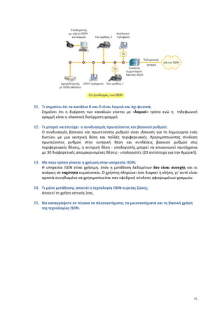 11. Τι σημαίνει ότι τα κανάλια B και D είναι λογικά και όχι φυσικά;
    Σημαίνει ότι η διαίρεση των καναλιών γίνεται με «λογικό» τρόπο ενώ η τηλεφωνική
    γραμμή είναι η κλασσική δισύρματη γραμμή.

12. Τι μπορεί να επιτύχει ο συνδυασμός πρωτεύοντος και βασικού ρυθμού;
    Ο συνδυασμός βασικού και πρωτεύοντος ρυθμού είναι ιδανικός για τη δημιουργία ενός
    δικτύου με μια κεντρική θέση και πολλές περιφερειακές. Χρησιμοποιώντας σύνδεση
    πρωτεύοντος ρυθμού στην κεντρική θέση και συνδέσεις βασικού ρυθμού στις
    περιφερειακές θέσεις, η κεντρική θέση - υπολογιστής μπορεί να επικοινωνεί ταυτόχρονα
    με 30 διαφορετικές απομακρυσμένες θέσεις - υπολογιστές (23 αντίστοιχα για την Αμερική).

13. Με ποιο τρόπο γίνεται η χρέωση στην υπηρεσία ISDN;
    Η υπηρεσία ISDN είναι χρήσιμη, όταν η μετάδοση δεδομένων δεν είναι συνεχής και οι
    ανάγκες σε ταχύτητα κυμαίνονται. Ο χρήστης πληρώνει όσο διαρκεί η κλήση, γι' αυτό είναι
    αρκετά συνηθισμένο να χρησιμοποιείται σαν εφεδρική σύνδεση αφιερωμένων γραμμών.

14. Τι μέσο μετάδοσης απαιτεί η τεχνολογία ISDN ευρείας ζώνης;
    Απαιτεί τη χρήση οπτικής ίνας.

15. Να καταγράψετε σε πίνακα τα πλεονεκτήματα, τα μειονεκτήματα και τη βασική χρήση
    της τεχνολογίας ISDN.




                                                                                         41
 
