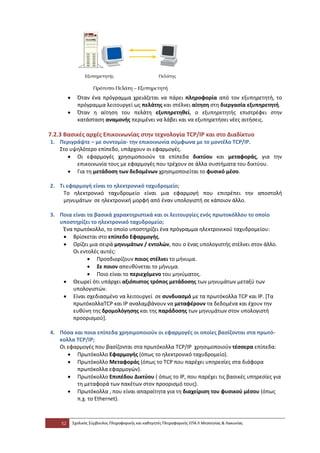 •     Όταν ένα πρόγραμμα χρειάζεται να πάρει πληροφορία από τον εξυπηρετητή, το
               πρόγραμμα λειτουργεί ως πελάτης και στέλνει αίτηση στη διεργασία εξυπηρετητή.
         •     Όταν η αίτηση του πελάτη εξυπηρετηθεί, ο εξυπηρετητής επιστρέφει στην
               κατάσταση αναμονής περιμένει να λάβει και να εξυπηρετήσει νέες αιτήσεις.

7.2.3 Βασικές αρχές Επικοινωνίας στην τεχνολογία TCP/IP και στο Διαδίκτυο
1. Περιγράψτε – με συντομία- την επικοινωνία σύμφωνα με το μοντέλο TCP/IP.
   Στο υψηλότερο επίπεδο, υπάρχουν οι εφαρμογές.
      • Οι εφαρμογές χρησιμοποιούν τα επίπεδα δικτύου και μεταφοράς, για την
         επικοινωνία τους με εφαρμογές που τρέχουν σε άλλα συστήματα του δικτύου.
      • Για τη μετάδοση των δεδομένων χρησιμοποιείται το φυσικό μέσο.

2. Τι εφαρμογή είναι το ηλεκτρονικό ταχυδρομείο;
    Το ηλεκτρονικό ταχυδρομείο είναι μια εφαρμογή που επιτρέπει την αποστολή
    μηνυμάτων σε ηλεκτρονική μορφή από έναν υπολογιστή σε κάποιον άλλο.

3. Ποια είναι τα βασικά χαρακτηριστικά και οι λειτουργίες ενός πρωτοκόλλου το οποίο
   υποστηρίζει το ηλεκτρονικό ταχυδρομείο;
    Ένα πρωτόκολλο, το οποίο υποστηρίζει ένα πρόγραμμα ηλεκτρονικού ταχυδρομείου:
    • Βρίσκεται στο επίπεδο Εφαρμογής.
    • Ορίζει μια σειρά μηνυμάτων / εντολών, που ο ένας υπολογιστής στέλνει στον άλλο.
        Οι εντολές αυτές:
              • Προσδιορίζουν ποιος στέλνει το μήνυμα.
              • Σε ποιον απευθύνεται το μήνυμα.
              • Ποιο είναι το περιεχόμενο του μηνύματος.
    • Θεωρεί ότι υπάρχει αξιόπιστος τρόπος μετάδοσης των μηνυμάτων μεταξύ των
        υπολογιστών.
    • Είναι σχεδιασμένο να λειτουργεί σε συνδυασμό με τα πρωτόκολλα TCP και IP. [Τα
        πρωτόκολλαTCP και IP αναλαμβάνουν να μεταφέρουν τα δεδομένα και έχουν την
        ευθύνη της δρομολόγησης και της παράδοσης των μηνυμάτων στον υπολογιστή
        προορισμού].

4. Πόσα και ποια επίπεδα χρησιμοποιούν οι εφαρμογές οι οποίες βασίζονται στα πρωτό-
   κολλα TCP/IP;
   Οι εφαρμογές που βασίζονται στα πρωτόκολλα TCP/IP χρησιμοποιούν τέσσερα επίπεδα:
      • Πρωτόκολλο Εφαρμογής (όπως το ηλεκτρονικό ταχυδρομείο).
      • Πρωτόκολλο Μεταφοράς (όπως το TCP που παρέχει υπηρεσίες στα διάφορα
         πρωτόκολλα εφαρμογών).
      • Πρωτόκολλο Επιπέδου Δικτύου ( όπως το IP, που παρέχει τις βασικές υπηρεσίες για
         τη μεταφορά των πακέτων στον προορισμό τους).
      • Πρωτόκολλα , που είναι απαραίτητα για τη διαχείριση του φυσικού μέσου (όπως
         π.χ. το Ethernet).



    52       Σχολικός Σύμβουλος Πληροφορικής και καθηγητές Πληροφορικής ΕΠΑ.Λ Μεσσηνίας & Λακωνίας
 