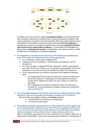 Η σύνδεση είναι νοητή, γιατί δεν υπάρχει συγκεκριμένος δρόμος, τον οποίο ακολουθούν
   όλα τα τμήματα, προκειμένου να φτάσουν από την πηγή στο προορισμό. Αντίθετα, κάθε
   τμήμα (ή καλύτερα τα κομμάτια, στα οποία διασπάται κάθε τμήμα καθώς διέρχεται από το
   πρωτόκολλο IP και μεταδίδεται στο φυσικό μέσο) ακολουθεί τη δική του διαδρομή, με
   αποτέλεσμα τα τμήματα της σύνδεσης να φτάνουν στον προορισμό μπερδεμένα τόσο με-
   ταξύ τους όσο και με τμήματα άλλων συνδέσεων. Το πρωτόκολλο TCP αναλαμβάνει με
   βάση ορισμένα αναγνωριστικά στοιχεία να προσδιορίσει, ποια τμήματα ανήκουν σε κάθε
   σύνδεση και τα να παραδώσει στην ανάλογη εφαρμογή.

3. Να περιγράψετε με συντομία το πώς δουλεύει μια TCP σύνδεση για τη μεταφορά αρ-
   χείων (FTP) μεταξύ ενός υπολογιστή πελάτη και ενός εξυπηρετητή.
      • Στον υπολογιστή – πελάτη τρέχει η εφαρμογή FTP.
      • Η εφαρμογή FTP (του υπολογιστή – πελάτη) ανοίγει μια σύνδεση με τον FTP
          εξυπηρετητή.
      • Για το δικό της άκρο, η εφαρμογή FTP (του υπολογιστή – πελάτη), χρησιμοποιεί
          ένα τυχαίο TCP port (π.χ. 1234) ενώ για τον εξυπηρετητή προσδιορίζει σαν TCP port
          προορισμού το 21, γιατί αυτό είναι που ανατίθεται σε κάθε FTP εξυπηρετητή.
      • Για την πραγματοποίηση της σύνδεσης συμμετέχουν δύο διαφορετικά προγράμ-
          ματα:
              o Α) Το πρόγραμμα FTP που τρέχει στην πλευρά του πελάτη (η εκτέλεσή του
                 ξεκινά από το χρήστη). Το πρόγραμμα αυτό έχει σχεδιαστεί να δέχεται
                 εντολές από το τερματικό του χρήστη και έχει ως έργο να τις περνά στο
                 άλλο άκρο.
              o Β) Το πρόγραμμα που εκτελείται στο απέναντι άκρο, στην πλευρά του
                 εξυπηρετητή. Αυτό έχει σχεδιαστεί να δέχεται εντολές μέσω σύνδεσης δι-
                 κτύου με TCP port 21.

4. Για να περιγραφεί πλήρως μια TCP σύνδεση, πόσοι και ποιοι αριθμοί χρειάζονται; (Άλλη
   διατύπωση: Πόσοι και ποιοι αριθμοί προσδιορίζουν μοναδικά μια TCP σύνδεση;)
     Μια TCP σύνδεση περιγράφεται πλήρως από τέσσερις αριθμούς:
               • Τις ΙΡ διευθύνσεις της πηγής και του προορισμού.
               • Τα TCP port των δύο άκρων.

5. Δύο διαφορετικοί χρήστες, χρησιμοποιώντας τον ίδιο υπολογιστή στέλνουν αρχεία προς
   τον ίδιο απομακρυσμένο υπολογιστή μέσω ενός TCP δικτύου εγκαθιστώντας δύο συνδέ-
   σεις, τις Α και Β. Σε ποιον από τους τέσσερις αριθμούς που προσδιορίζουν μία σύνδεση,
   πρέπει να διαφέρουν οι δύο συνδέσεις ώστε να υπάρχει διάκριση μεταξύ τους;
   Αφού οι δύο χρήστες χρησιμοποιούν τον ίδιο υπολογιστή για να στείλουν αρχεία και τα
   αρχεία αυτά τα αποστέλλουν προς τον ίδιο απομακρυσμένο υπολογιστή, οι διευθύνσεις IP


    58   Σχολικός Σύμβουλος Πληροφορικής και καθηγητές Πληροφορικής ΕΠΑ.Λ Μεσσηνίας & Λακωνίας
 