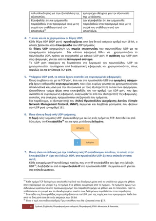 πολυπλοκότητας για την εξασφάλιση της               εμπεριέχει ελέγχους για την αξιοπιστία
      αξιοπιστίας.                                        της μετάδοσης.
      Εξασφαλίζει ότι τα τμήματα θα                       Δεν εξασφαλίζει ότι τα τμήματα θα
      παραδοθούν στον προορισμό τους με τη                παραδοθούν στον προορισμό τους με τη
      σειρά που στάλθηκαν από τον                         σειρά που στάλθηκαν από τον
      αποστολέα 14                                        αποστολέα.

4. Τι είναι και σε τι χρησιμεύουν οι θύρες UDP;
   Κάθε θύρα UDP (UDP port) προσδιορίζεται από ένα θετικό ακέραιο αριθμό των 16 bit, ο
   οποίος βρίσκεται στην Επικεφαλίδα του UDP τμήματος.
   Οι θύρες UDP χρησιμεύουν ως σημεία επικοινωνίας του πρωτοκόλλου UDP με τα
   προγράμματα εφαρμογών. Εάν κάποια εφαρμογή θέλει να χρησιμοποιήσει το
   πρωτόκολλο UDP, πρέπει να συσχετισθεί με κάποιο UDP port. Η ανάθεση των UDP port
   στις εφαρμογές, γίνεται από το λειτουργικό σύστημα.
   Τα UDP port παρέχουν τη δυνατότητα στο λογισμικό του πρωτοκόλλου UDP να
   χρησιμοποιείται ταυτόχρονα από διαφορετικές εφαρμογές και χρησιμοποιούνται, όπως
   ακριβώς και τα αντίστοιχα TCP port.

5. Υπάρχουν UDP port, τα οποία έχουν ανατεθεί σε συγκεκριμένες εφαρμογές;
   Όπως συμβαίνει και με τα TCP port, έτσι και στο πρωτόκολλο UDP για ορισμένες εφαρμο-
   γές έχουν καθορισθεί συγκεκριμένα port, που είναι ευρέως γνωστά και χρησιμοποιούνται
   αποκλειστικά και μόνο για την επικοινωνία με τους εξυπηρετητές αυτών των εφαρμογών.
   Οποιοδήποτε τμήμα φέρει στην επικεφαλίδα του τον αριθμό του UDP port, που έχει
   ανατεθεί σε συγκεκριμένη εφαρμογή, αναγνωρίζεται από τον εξυπηρετητή της εφαρμογής,
   ο οποίος, στη συνέχεια, προχωρά στην επεξεργασία του τμήματος.
   Για παράδειγμα, ο εξυπηρετητής του Απλού Πρωτοκόλλου Διαχείρισης Δικτύου (Simple
   Network Management Protocol, SNMP), περιμένει και λαμβάνει μηνύματα, που φέρουν
   σαν UDP port τον αριθμό 161.

6. Ποια είναι η δομή ενός UDP τμήματος;
   Η δομή ενός τμήματος UDP είναι ανάλογη με εκείνη ενός τμήματος TCP. Αποτελείται από
   δύο μέρη, την Επικεφαλίδα 15 και τα προς μετάδοση Δεδομένα.




7. Ποιος είναι υπεύθυνος για την απόδοση ενός IP αυτοδύναμου πακέτου, το οποίο στην
   Επικεφαλίδα ΙΡ έχει την ένδειξη UDP, στο πρωτόκολλο UDP; Σε ποιο επίπεδο γίνεται
   αυτό;
   Κάθε εισερχόμενο ΙΡ αυτοδύναμο πακέτο, που στην ΙΡ επικεφαλίδα του έχει την ένδειξη
   UDP 16, διαβιβάζεται από το πρωτόκολλο ΙΡ στο πρωτόκολλο UDP. Η εργασία αυτή γίνεται
   στο επίπεδο Δικτύου.


14
   Κάθε τμήμα TCP δεδομένων ακολουθεί τη δική του διαδρομή μέσα από το υποδίκτυο μέχρι να φθάσει
στον προορισμό και μπορεί π.χ. το τμήμα 3 να φθάσει ενωρίτερα από το τμήμα 1. Τα τμήματα όμως των
δεδομένων κρατούνται στη προσωρινή μνήμη του παραλήπτη μέχρι να φθάσει και το τελευταίο. Εκεί το-
ποθετούνται στη σειρά και το ολοκληρωμένο πακέτο των δεδομένων παραδίδεται στον παραλήπτη.
15
   Στα πεδία της Επικεφαλίδας συμπεριλαμβάνονται τα UDP port της πηγής και του προορισμού. Κάθε ένα
από τα δύο port είναι θετικός ακέραιος των 16 bit.
16
   Είναι η τιμή του πεδίου Αριθμός Πρωτοκόλλου που θα εξεταστεί στην §7.5.

     60   Σχολικός Σύμβουλος Πληροφορικής και καθηγητές Πληροφορικής ΕΠΑ.Λ Μεσσηνίας & Λακωνίας
 