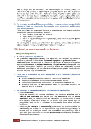 Από τη στιγμή που το πρωτόκολλο TCP αποκαταστήσει μια σύνδεση μεταξύ δύο
   υπολογιστών, τα πρωτόκολλα εφαρμογής τη χειρίζονται σαν να ήταν απλό σύρμα που
   συνδέει την πηγή με τον προορισμό. Καθορίζουν επίσης τι πρέπει να μεταφέρεται μέσα
   από αυτή τη σύνδεση, δηλαδή τα δεδομένα που πρέπει να μεταφερθούν αλλά και τις
   κατάλληλες εντολές (αυτές που καταλαβαίνει η εφαρμογή) αλλά και τη δομή με την οποία
   πρέπει να σταλούν.

3. Να αναφέρετε μερικά προβλήματα, τα οποία έχουν να αντιμετωπίσουν τα πρωτόκολλα
   εφαρμογής λόγω της επικοινωνίας διαφορετικών τύπων υπολογιστών καθώς και με
   ποιο τρόπο επιλύονται.
   Λόγω του ότι κατά την επικοινωνία έρχονται σε επαφή μεταξύ τους διαφορετικοί τύποι
   υπολογιστών, παρατηρούνται κάποιες διαφορές:
       • Στους κωδικούς χαρακτήρων (ASCII, EBCDIC).
       • Στη σύμβαση τέλους γραμμής.
       • Στο αν τα τερματικά περιμένουν οι χαρακτήρες να στέλνονται ένας κάθε φορά ή
          ανά γραμμή.
   Για να επιτραπεί η επικοινωνία υπολογιστών διαφορετικών τύπων, κάθε πρωτόκολλο
   εφαρμογής ορίζει συγκεκριμένο τρόπο παρουσίασης των δεδομένων.

7.11.2 Βασικές και προηγμένες υπηρεσίες του Διαδικτύου

  Ηλεκτρονικό Ταχυδρομείο
1. Τι είναι το ηλεκτρονικό ταχυδρομείο;
   Το ηλεκτρονικό ταχυδρομείο (e-mail) είναι εφαρμογή, που επιτρέπει την αποστολή
   μηνυμάτων / επιστολών μεταξύ δύο ή περισσοτέρων χρηστών με ηλεκτρονικό τρόπο.
   Τα πλεονεκτήματα, που προσφέρει το ηλεκτρονικό ταχυδρομείο σε σχέση με το συμβατικό,
   σχετίζονται με το κόστος, τη ταχύτητα παράδοσης και τη φιλικότητα προς το χρήστη. Έτσι,
   ο χρήστης απολαμβάνει υπηρεσίες με μικρότερο κόστος και μεγαλύτερη ταχύτητα
   παράδοσης, χωρίς να χρειάζεται να μετακινείται σε ταχυδρομικά γραφεία και να περιμένει
   σε ουρές αναμονής μέχρι να εξυπηρετηθεί.

2. Ποιες είναι οι δυνατότητες, τις οποίες προσφέρουν οι νέες εφαρμογές ηλεκτρονικού
   ταχυδρομείου;
      • Μπορούν να χρησιμοποιηθούν και από μη εξειδικευμένο προσωπικό.
      • Υποστηρίζουν παράδοση του ίδιου μηνύματος σε πολλούς χρήστες.
      • Ενημέρωση του αποστολέα, ότι το μήνυμα έχει φθάσει στον προορισμό του.
      • Αυτόματη διαχείριση της αλληλογραφίας, ώστε, σε περιπτώσεις απουσίας των
         χρηστών, αυτή να μη χάνεται.

3. Να αναφέρετε τα βασικά πλεονεκτήματα του ηλεκτρονικού ταχυδρομείου.
    • Είναι πολύ γρήγορο.
      Πρέπει να σημειωθεί ότι ο χρόνος παράδοσης ενός μηνύματος εξαρτάται από τη
      ταχύτητα των συνδέσεων του δικτύου και είναι ανεξάρτητος από τη φυσική
      γεωγραφική θέση του παραλήπτη. Έτσι, για παράδειγμα ένα μήνυμα μπορεί να χρειά-
      ζεται λιγότερο χρόνο για να φτάσει στο Los Angeles από ότι σε κάποια πόλη της
      Πορτογαλίας, λόγω του ότι η επικοινωνία με Los Angeles γίνεται μέσω ταχύτερων
      συνδέσεων.
    • Ο χρήστης δεν χρειάζεται να παρακολουθεί τη μεταφορά του μηνύματος μέσω του
      ταχυδρομείου, σε αντίθεση με την αποστολή FAX ή την απλή τηλεφωνική κλήση. Το
      μήνυμα, από την στιγμή που σταλεί, είναι στη διάθεση του παραλήπτη, μόλις ο
      τελευταίος μπει στον υπολογιστή του και ενεργοποιήσει το πρόγραμμα διαχείρισης
      ηλεκτρονικού ταχυδρομείου.


    90   Σχολικός Σύμβουλος Πληροφορικής και καθηγητές Πληροφορικής ΕΠΑ.Λ Μεσσηνίας & Λακωνίας
 
