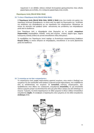 τερματικού ή να αλλάξει κάποια επιλογή λειτουργίας) χρησιμοποιείται ένας ειδικός
       χαρακτήρας για να δείξει, ότι ο επόμενος χαρακτήρας είναι εντολή.

  Παγκόσμιος Ιστός (World Wide Web)
13. Τι είναι ο Παγκόσμιος Ιστός (World Wide Web);
   Ο Παγκόσμιος Ιστός (World Wide Web, WWW ή Web) είναι ένα εύκολο στη χρήση του
   παγκόσμιο σύστημα πληροφοριών, το οποίο από την αρχή της δημιουργία του συνδύασε
   την ανάκληση των πληροφοριών με την τεχνολογία των υπερκειμένων. Μπορούμε να
   πούμε ότι αποτελεί ένα γραφικό τρόπο απεικόνισης και μετάδοσης των πληροφοριών
   μέσα από το Διαδίκτυο.
   Στον Παγκόσμιο Ιστό η πληροφορία είναι δομημένη με τη μορφή υπερμέσων
   (hypermedia), περιλαμβάνει, δηλαδή εκτός από κείμενα, εικόνες, αρχεία ήχου, αρχεία
   κινούμενης εικόνας (video) και γενικά οποιοδήποτε είδος πολυμέσων.
   Το περιβάλλον του Παγκόσμιου Ιστού παρέχει τη δυνατότητα ενεργοποίησης διαφόρων
   δεσμών (links), οι οποίοι οδηγούν σε πληροφορίες, οπουδήποτε κι αν αυτές βρίσκονται
   μέσα στο Διαδίκτυο.




14. Τι εννοούμε με τον όρο «υπερκείμενο»;
    Το υπερκείμενο είναι μορφή παρουσίασης γραπτού κειμένου, στην οποία η διαδοχή των
    τμημάτων του δεν ακολουθεί κατά ανάγκη τη φυσική σειρά παρουσίασης, που επιβάλλεται
    από τη σελιδοποίηση του κειμένου. Οι αυτοτελείς ενότητες υπερκειμένου, που
    προβάλλονται στην οθόνη του υπολογιστή, ονομάζονται Ιστοσελίδες. Σε μία Ιστοσελίδα
    κάποια τμήματα μπορεί να αποτελούνται από μία μόνο λέξη ή ακόμη και από ολόκληρο το
    κείμενο. Τμήματα, τα οποία παραπέμπουν σε άλλα τμήματα τη ίδιας ή άλλων Ιστοσελίδων
    ονομάζονται κόμβοι. Οι αναφορές ή παραπομπές ενός τμήματος σε ένα άλλο ονομάζονται
    σύνδεσμοι (link).




                                                                                     95
 