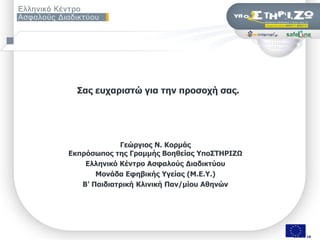 ΢αο επραξηζηώ γηα ηελ πξνζνρή ζαο.




             Γεώξγηνο Λ. Θνξκάο
Δθπξόζσπνο ηεο Γξακκήο Βνεζείαο Τπν΢ΣΖΡΗΕΧ
    Διιεληθό Θέληξν Αζθαινύο Γηαδηθηύνπ
       Κνλάδα Δθεβηθήο Τγείαο (Κ.Δ.Τ.)
   Β’ Παηδηαηξηθή Θιηληθή Παλ/κίνπ Αζελώλ




   ΢εκηλάξην «Οη εθπαηδεπηηθνί ζπδεηνύλ γηα ηελ αζθάιεηα ησλ καζεηώλ ηνπο ζην Γηαδίθηπν», Πάηξα, 9/11/2009   Σελ. 19 από 50
                                                                                                                       19 από 18
 
