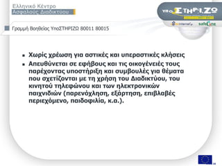 Γξακκή Βνεζείαο Τπν΢ΣΖΡΗΕΧ 80011 80015




      Xσξίο ρξέσζε γηα αζηηθέο θαη ππεξαζηηθέο θιήζεηο
      Απεπζύλεηαη ζε εθήβνπο θαη ηηο νηθνγέλεηέο ηνπο
       παξέρνληαο ππνζηήξημε θαη ζπκβνπιέο γηα ζέκαηα
       πνπ ζρεηίδνληαη κε ηε ρξήζε ηνπ Γηαδηθηύνπ, ηνπ
       θηλεηνύ ηειεθώλνπ θαη ησλ ειεθηξνληθώλ
       παηρληδηώλ (παξελόριεζε, εμάξηεζε, επηβιαβέο
       πεξηερόκελν, παηδνθηιία, θ.α.).




                  ΢εκηλάξην «Οη εθπαηδεπηηθνί ζπδεηνύλ γηα ηελ αζθάιεηα ησλ καζεηώλ ηνπο ζην Γηαδίθηπν», Πάηξα, 9/11/2009   Σελ. 2 από 50 από 18
                                                                                                                                         2
 