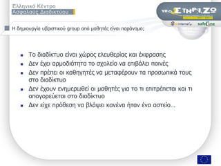 Ζ δεκηνπξγία πβξηζηηθνύ group από καζεηέο είλαη παξάλνκν;




      Σν δηαδίθηπν είλαη ρώξνο ειεπζεξίαο θαη έθθξαζεο
      Γελ έρεη αξκνδηόηεηα ην ζρνιείν λα επηβάιεη πνηλέο
      Γελ πξέπεη νη θαζεγεηέο λα κεηαθέξνπλ ηα πξνζσπηθά ηνπο
       ζην δηαδίθηπν
      Γελ έρνπλ ελεκεξσζεί νη καζεηέο γηα ην ηη επηηξέπεηαη θαη ηη
       απαγνξεύεηαη ζην δηαδίθηπν
      Γελ είρε πξόζεζε λα βιάςεη θαλέλα ήηαλ έλα αζηείν…




                    ΢εκηλάξην «Οη εθπαηδεπηηθνί ζπδεηνύλ γηα ηελ αζθάιεηα ησλ καζεηώλ ηνπο ζην Γηαδίθηπν», Πάηξα, 9/11/2009   Σελ. 7 από 50
 