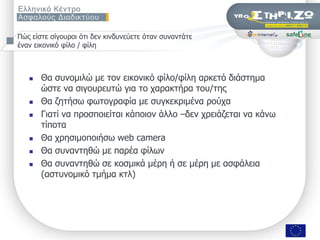 Πώο είζηε ζίγνπξνη όηη δελ θηλδπλεύεηε όηαλ ζπλαληάηε
έλαλ εηθνληθό θίιν / θίιε



      Θα ζπλνκηιώ κε ηνλ εηθνληθό θίιν/θίιε αξθεηό δηάζηεκα
       ώζηε λα ζηγνπξεπηώ γηα ην ραξαθηήξα ηνπ/ηεο
      Θα δεηήζσ θσηνγξαθία κε ζπγθεθξηκέλα ξνύρα
      Γηαηί λα πξνζπνηείηαη θάπνηνλ άιιν –δελ ρξεηάδεηαη λα θάλσ
       ηίπνηα
      Θα ρξεζηκνπνηήζσ web camera
      Θα ζπλαληεζώ κε παξέα θίισλ
      Θα ζπλαληεζώ ζε θνζκηθά κέξε ή ζε κέξε κε αζθάιεηα
       (αζηπλνκηθό ηκήκα θηι)




                    ΢εκηλάξην «Οη εθπαηδεπηηθνί ζπδεηνύλ γηα ηελ αζθάιεηα ησλ καζεηώλ ηνπο ζην Γηαδίθηπν», Πάηξα, 9/11/2009   Σελ. 8 από 50
 