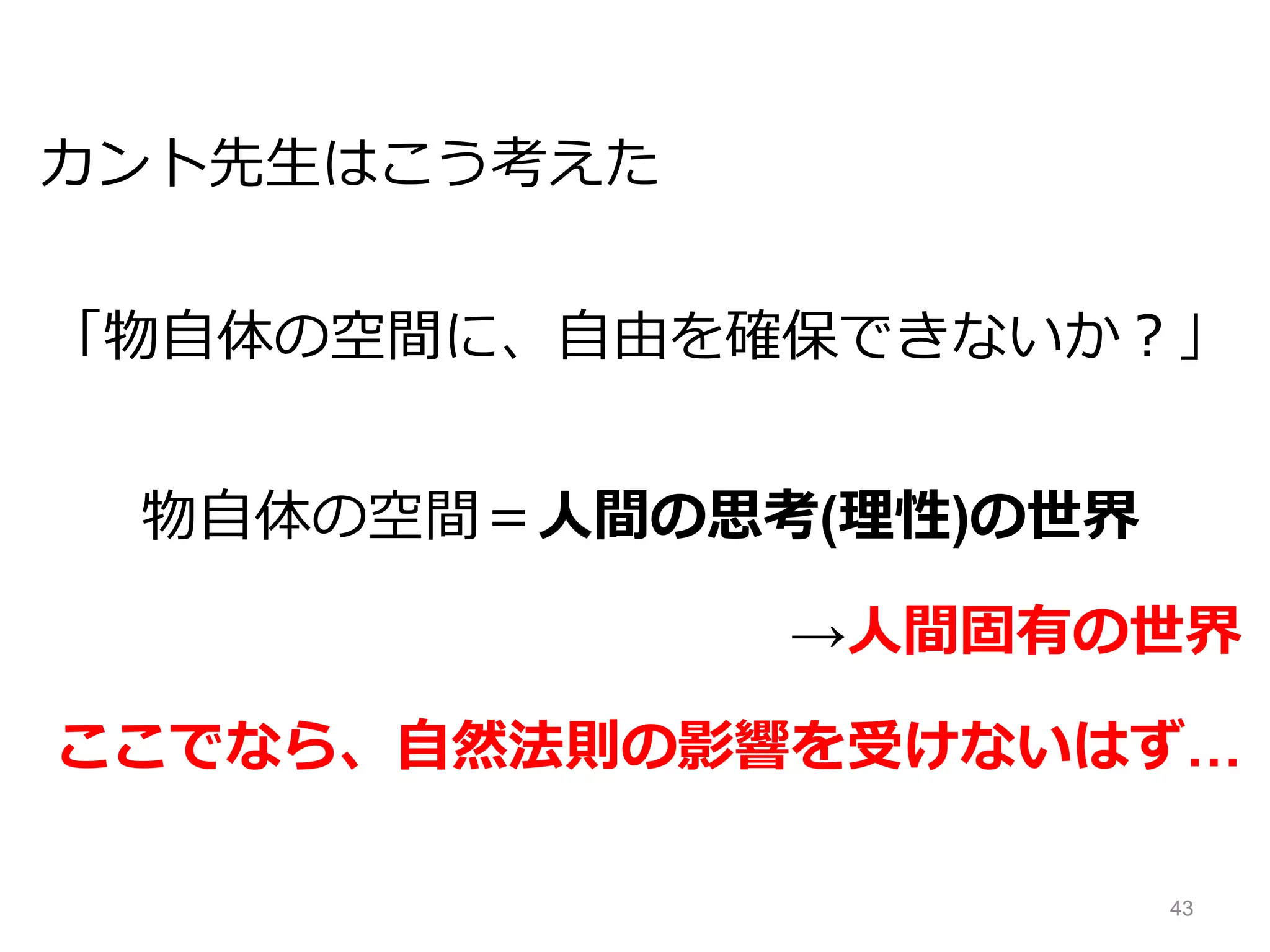 カント先生はこう考えた
「物自体の空間に、自由を確保できないか？」
物自体の空間＝人間の思考(理性)の世界
→人間固有の世界
ここでなら、自然法則の影響を受けないはず…
43
 
