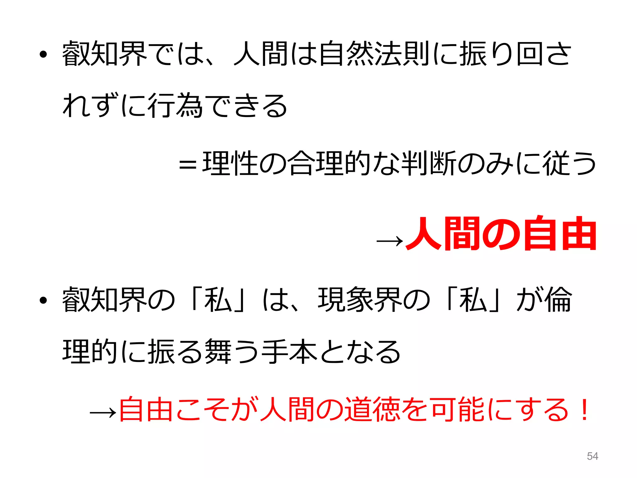 • 叡知界では、人間は自然法則に振り回さ
れずに行為できる
＝理性の合理的な判断のみに従う
→人間の自由
• 叡知界の「私」は、現象界の「私」が倫
理的に振る舞う手本となる
→自由こそが人間の道徳を可能にする！
54
 