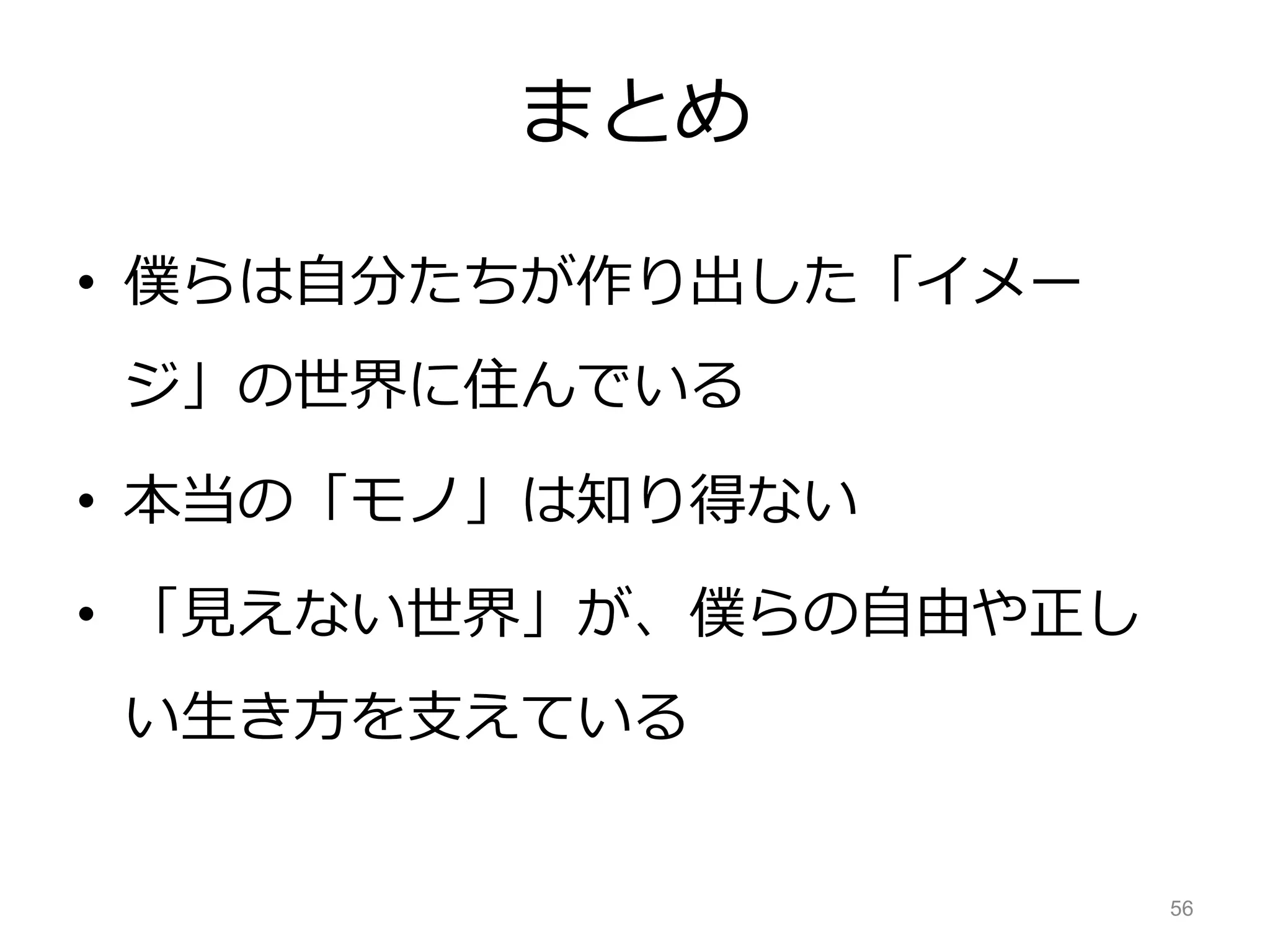 まとめ
• 僕らは自分たちが作り出した「イメー
ジ」の世界に住んでいる
• 本当の「モノ」は知り得ない
• 「見えない世界」が、僕らの自由や正し
い生き方を支えている
56
 