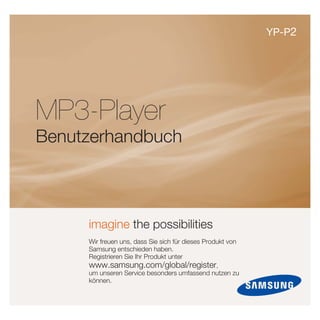 YP-P2




MP3-Player
Benutzerhandbuch



     imagine the possibilities
     Wir freuen uns, dass Sie sich für dieses Produkt von
     Samsung entschieden haben.
     Registrieren Sie Ihr Produkt unter
     www.samsung.com/global/register,
     um unseren Service besonders umfassend nutzen zu
     können.
 