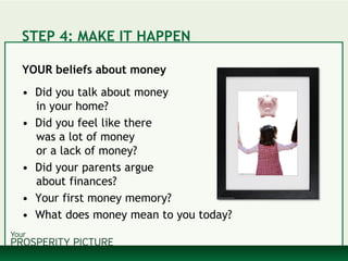 STEP 4: MAKE IT HAPPEN
YOUR beliefs about money
• Did you talk about money
in your home?
• Did you feel like there
was a lot of money
or a lack of money?
• Did your parents argue
about finances?
• Your first money memory?
• What does money mean to you today?
 