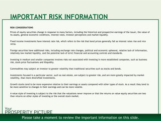 IMPORTANT RISK INFORMATION
RISK CONSIDERATIONS
Prices of equity securities change in response to many factors, including the historical and prospective earnings of the issuer, the value of
its assets, general economic conditions, interest rates, investor perceptions and market liquidity.
Fixed income investments have interest rate risk, which refers to the risk that bond prices generally fall as interest rates rise and vice
versa.
Foreign securities have additional risks, including exchange rate changes, political and economic upheaval, relative lack of information,
relatively low market liquidity, and the potential lack of strict financial and accounting controls and standards.
Investing in medium and smaller companies involves risks not associated with investing in more established companies, such as business
risk, stock price fluctuations and illiquidity.
Commodities may subject an investor to greater volatility than traditional securities such as stocks and bonds.
Investments focused in a particular sector, such as real estate, are subject to greater risk, and are more greatly impacted by market
volatility, than more diversified investments.
Growth stocks tend to be more expensive relative to their earnings or assets compared with other types of stock. As a result they tend to
be more sensitive to changes in their earnings and can be more volatile.
A value style of investing is subject to the risk that the valuations never improve or that the returns on value equity securities are less
than returns on other styles of investing or the overall stock market.
Please take a moment to review the important information on this slide.
 