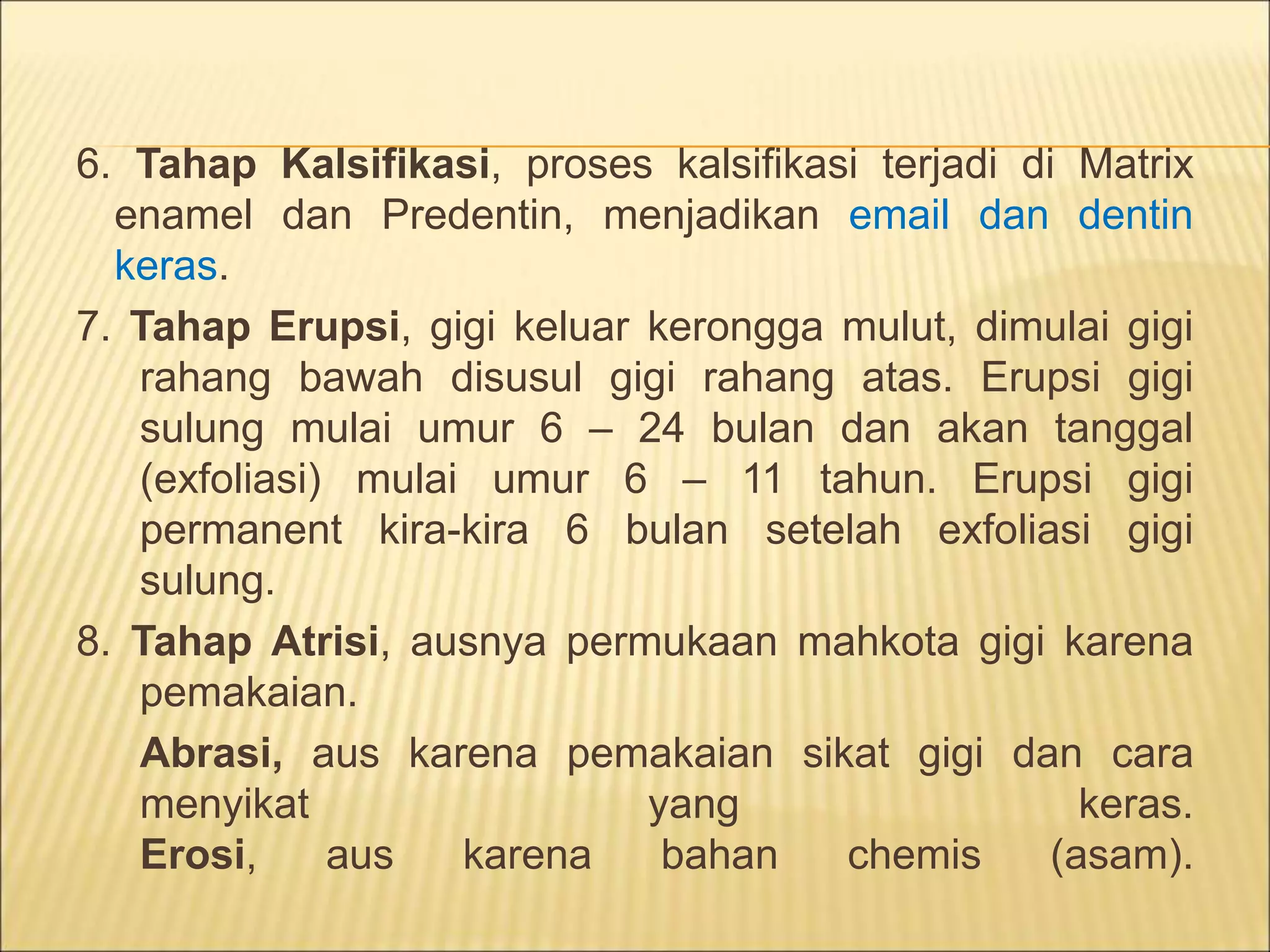 6. Tahap Kalsifikasi, proses kalsifikasi terjadi di Matrix
enamel dan Predentin, menjadikan email dan dentin
keras.
7. Tahap Erupsi, gigi keluar kerongga mulut, dimulai gigi
rahang bawah disusul gigi rahang atas. Erupsi gigi
sulung mulai umur 6 – 24 bulan dan akan tanggal
(exfoliasi) mulai umur 6 – 11 tahun. Erupsi gigi
permanent kira-kira 6 bulan setelah exfoliasi gigi
sulung.
8. Tahap Atrisi, ausnya permukaan mahkota gigi karena
pemakaian.
Abrasi, aus karena pemakaian sikat gigi dan cara
menyikat yang keras.
Erosi, aus karena bahan chemis (asam).
 