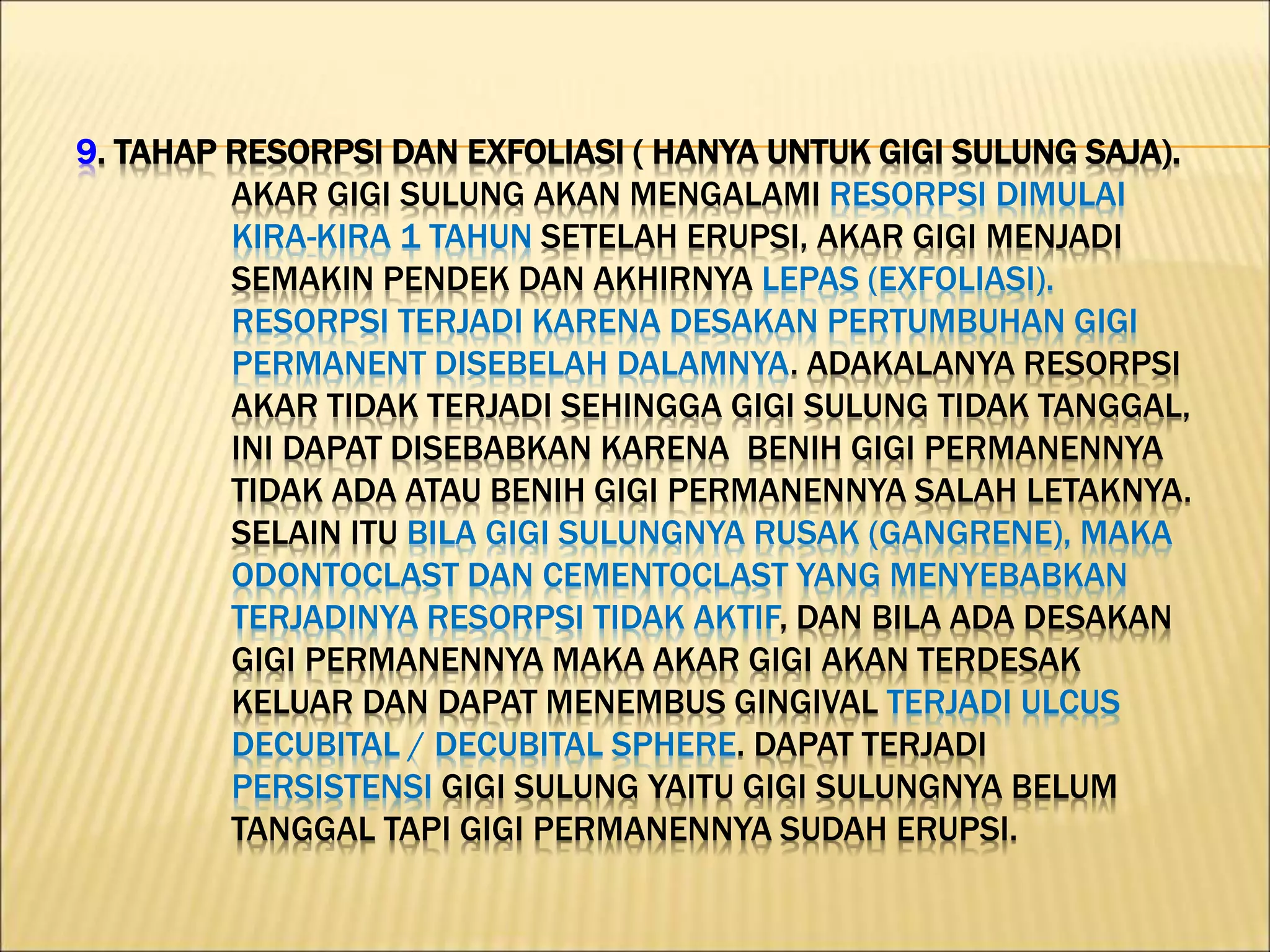 9. TAHAP RESORPSI DAN EXFOLIASI ( HANYA UNTUK GIGI SULUNG SAJA).
AKAR GIGI SULUNG AKAN MENGALAMI RESORPSI DIMULAI
KIRA-KIRA 1 TAHUN SETELAH ERUPSI, AKAR GIGI MENJADI
SEMAKIN PENDEK DAN AKHIRNYA LEPAS (EXFOLIASI).
RESORPSI TERJADI KARENA DESAKAN PERTUMBUHAN GIGI
PERMANENT DISEBELAH DALAMNYA. ADAKALANYA RESORPSI
AKAR TIDAK TERJADI SEHINGGA GIGI SULUNG TIDAK TANGGAL,
INI DAPAT DISEBABKAN KARENA BENIH GIGI PERMANENNYA
TIDAK ADA ATAU BENIH GIGI PERMANENNYA SALAH LETAKNYA.
SELAIN ITU BILA GIGI SULUNGNYA RUSAK (GANGRENE), MAKA
ODONTOCLAST DAN CEMENTOCLAST YANG MENYEBABKAN
TERJADINYA RESORPSI TIDAK AKTIF, DAN BILA ADA DESAKAN
GIGI PERMANENNYA MAKA AKAR GIGI AKAN TERDESAK
KELUAR DAN DAPAT MENEMBUS GINGIVAL TERJADI ULCUS
DECUBITAL / DECUBITAL SPHERE. DAPAT TERJADI
PERSISTENSI GIGI SULUNG YAITU GIGI SULUNGNYA BELUM
TANGGAL TAPI GIGI PERMANENNYA SUDAH ERUPSI.
 