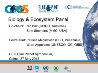 Biology & Ecosystem Panel
Co-chairs: Nic Bax (CSIRO, Australia),
Sam Simmons (MMC, USA)
Secretariat: Patricia Miloslavich (SBU, Venezuela)
Ward Appeltans (UNESCO-IOC, OBIS)
GEO Blue Planet Symposium,
Cairns, 27 May 2015
 