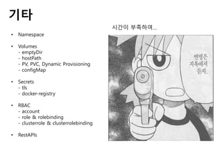 기타
• Namespace
• Volumes
- emptyDir
- hostPath
- PV, PVC, Dynamic Provisioning
- configMap
• Secrets
- tls
- docker-registry
• RBAC
- account
- role & rolebinding
- clusterrole & clusterrolebinding
• RestAPIs
시간이 부족하여…
 