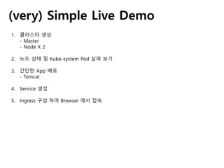 (very) Simple Live Demo
1. 클러스터 생성
- Master
- Node X 2
2. 노드 상태 및 Kube-system Pod 살펴 보기
3. 간단한 App 배포
- Tomcat
4. Service 생성
5. Ingress 구성 하여 Browser 에서 접속
 