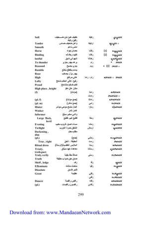 رَكيك خفيا،لين،اين،ضررررررررعيا، 
599 
رقيق،ركيك 
Soft 
Tender إركيكا ارلن،ضعيا،حساس 
Smooth رملس،ناعم 
Horse 1 رَكْ شا حصان،جارد 
Binding 2 ركشا تقييد،ربط،شد 
lustful رَختانا شهارني،شبق 
To thunder ررم يرعد،يهدر،يداّي 
Resound 2 رام يداي،يصيح 
Rumble يدمدم،يقعقع،يلعلع 
Roar يهدر،يزأر،يصخب 
High ررم ، ررما عااي،مرتفع 
Lofty رفيع ،عااي رامقام،شامخ 
Proud فخم،ضخم،متشامخ 
High place , height مكان عالٍ،علاّ 
(f) ) ررمتا )مؤنث 
ررمات 
(pl. f) ) ررماتا )جمع مؤنث 
(pl. m) ) ررمي )جمع مذكر 
Hinter رَ مازر غماز،ملمح،ماحي،مؤشر 
Winker غامز،لامز 
Informer ارشي،مخبر،مبلّغ 
Large flock, رَمكا قطيع كبير،قطيع 
herd 
Evening رَمشا مساو،رصيل،غراب،مغيب 
Twilight إرماش راشفق،حمرة راغراب 
Darkening , مظلم،معتم 
dim 
(pl.) ) رَمشي )جمع 
True , right رَست راحقيقة ، راحق 
Ritual dress ) رَستا راملابس راطقسية)رارستة 
Treaty, رَستانا معالدة،عهد،ميثاق 
troth,pact 
Truly,verily رَستي صدقا ،حقا ،يقين ا 
Truth صدق،حق،صارب،حقيقة 
Shelf , ledge رَ فّا رَاْ 
Effeminate رَفْيا متخنث،متأنث 
Dissolute فاجر،فاسق 
Great رَفتي عظيمة 
رَفْتي 
Dancer رَ قادر ررقص،ررقصة 
(pl.) رَ قادي ررقصان،ررقصات 
Download from: www.MandaeanNetwork.com 
 