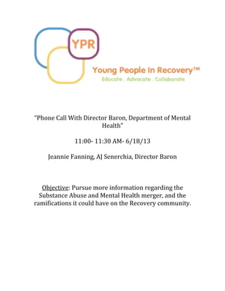 “Phone Call With Director Baron, Department of Mental
Health”
11:00- 11:30 AM- 6/18/13
Jeannie Fanning, AJ Senerchia, Director Baron
Objective: Pursue more information regarding the
Substance Abuse and Mental Health merger, and the
ramifications it could have on the Recovery community.
 