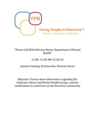  
	
  
	
  
	
  
	
  
“Phone	
  Call	
  With	
  Director	
  Baron,	
  Department	
  of	
  Mental	
  
Health”	
  
	
  
11:00-­‐	
  11:30	
  AM-­‐	
  6/18/13	
  
	
  
Jeannie	
  Fanning,	
  AJ	
  Senerchia,	
  Director	
  Baron	
  
	
  
	
  
	
  
Objective:	
  Pursue	
  more	
  information	
  regarding	
  the	
  
Substance	
  Abuse	
  and	
  Mental	
  Health	
  merger,	
  and	
  the	
  
ramifications	
  it	
  could	
  have	
  on	
  the	
  Recovery	
  community.	
  	
  
	
  
	
  
	
  
	
  
	
  
	
  
	
  
 
