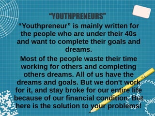 “YOUTHPRENEURS”
“Youthpreneur” is mainly written for
the people who are under their 40s
and want to complete their goals and
dreams.
Most of the people waste their time
working for others and completing
others dreams. All of us have the
dreams and goals. But we don't work
for it, and stay broke for our entire life
because of our financial condition. But
here is the solution to your problems!
 