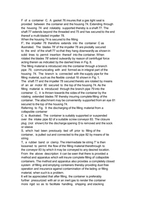 F of a container C. A gasket 76 insures that a gas tight seal is
provided between the container and the housing 74. Extending through
the housing 74 and rotatably supported thereby is a shaft 77. The
shaft 77 extends beyond the threaded end 75 and has secured to the end
thereof a multi-bladed impeller 78.
When the housing 74 is secured to the fitting
F', the impeller 78 therefore extends into the container C as
illustrated. The blades 78' of the impeller 78 are pivotally secured
to the end of the shaft 77 so that they hang downwardly as shown in
solid lines to permit insertion thereof into the container. When
rotated the blades 78' extend outwardly by reason of centrifugal force
acting therein as indicated by the dashed lines in Fig. 8.
The filling material is introduced into the container through a branch
pipe 79, communicating with and formed as in integral part of the
housing 74. The branch is connected with the supply pipe for the
filling material, such as the flexible conduit 16 shown in Fig. 1.
The shaft 77 and the impeller 78 secured thereto are rotated by means
of an air motor 80 secured to the top of the housing 74. As the
filling material is introduced through the branch pipe 79 into the
container C, it is thrown towards the sides of the container by the
rotating extended blades 78' thereby insuring complete filling of the
container. The attachment may be conveniently supported from an eye 81
secured to the top of the housing 74.
Referring to Fig. 9 the discharging of the filling material from a
collapsible container
C is illustrated. The container is suitably supported or suspended
over the intake pipe 82 of a suitable screw conveyor 83. The closure
plug (not shown) for the discharge opening D is removed and the sock
or sleeve
S, which had been previously tied off prior to filling of the
container, is pulled out and connected to the pipe 82 by means of tie
string
T, a rubber band or clamp. The intermediate tie string T' is then
loosened to permit the flow of the filling material therethrough to
the conveyor 83 by which it may be conveyed to any desired location.
From the above description it can be seen that there is provided a
method and apparatus which will insure complete filling of collapsible
containers. The method and apparatus also provides a completely closed
system of filling and emptying containers thereby providing dust free
operation and insurance against contamination of the lading or filling
material, when such is a problem.
It will be appreciated that after filling, the container is preferably
further pressurized with air or an inert gas to render the container
more rigid so as to facilitate handling, shipping and stacking
 