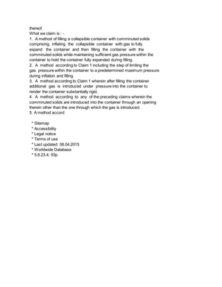 thereof.
What we claim is : -
1. A method of filling a collapsible container with comminuted solids
comprising, inflating the collapsible container with gas to fully
expand the container and then filling the container with the
comminuted solids while maintaining sufficient gas pressure within the
container to hold the container fully expanded during filling.
2. A method according to Claim 1 including the step of limiting the
gas pressure within the container to a predetermined maximum pressure
during inflation and filling.
3. A method according to Claim 1 wherein after filling the container
additional gas is introduced under pressure into the container to
render the container substantially rigid.
4. A method according to any of the preceding claims wherein the
comminuted solids are introduced into the container through an opening
therein other than the one through which the gas is introduced.
5. A method accord
* Sitemap
* Accessibility
* Legal notice
* Terms of use
* Last updated: 08.04.2015
* Worldwide Database
* 5.8.23.4; 93p
 