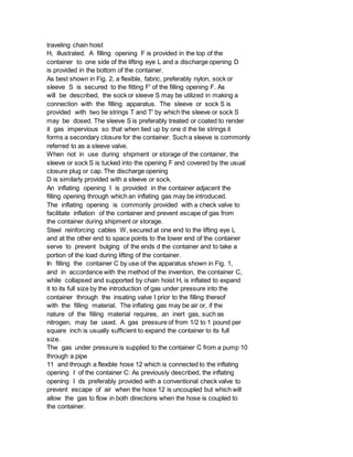 traveling chain hoist
H, illustrated. A filling opening F is provided in the top of the
container to one side of the lifting eye L and a discharge opening D
is provided in the bottom of the container.
As best shown in Fig. 2, a flexible, fabric, preferably nylon, sock or
sleeve S is secured to the fitting F' of the filling opening F. As
will be described, the sock or sleeve S may be utilized in making a
connection with the filling apparatus. The sleeve or sock S is
provided with two tie strings T and T' by which the sleeve or sock S
may be dosed. The sleeve S is preferably treated or coated to render
it gas impervious so that when tied up by one d the tie strings it
forms a secondary closure for the container. Such a sleeve is commonly
referred to as a sleeve valve.
When not in use during shipment or storage of the container, the
sleeve or sock S is tucked into the opening F and covered by the usual
closure plug or cap. The discharge opening
D is similarly provided with a sleeve or sock.
An inflating opening I is provided in the container adjacent the
filling opening through which an inflating gas may be introduced.
The inflating opening is commonly provided with a check valve to
facilitate inflation of the container and prevent escape of gas from
the container during shipment or storage.
Steel reinforcing cables W, secured at one end to the lifting eye L
and at the other end to space points to the lower end of the container
serve to prevent bulging of the ends d the container and to take a
portion of the load during lifting of the container.
In filling the container C by use of the apparatus shown in Fig. 1,
and in accordance with the method of the invention, the container C,
while collapsed and supported by chain hoist H, is inflated to expand
it to its full size by the introduction of gas under pressure into the
container through the insating valve I prior to the filling thereof
with the filling material. The inflating gas may be air or, if the
nature of the filling material requires, an inert gas, such as
nitrogen, may be used. A gas pressure of from 1/2 to 1 pound per
square inch is usually sufficient to expand the container to its full
size.
The gas under pressure is supplied to the container C from a pump 10
through a pipe
11 and through a flexible hose 12 which is connected to the inflating
opening I of the container C: As previously described, the inflating
opening I ds preferably provided with a conventional check valve to
prevent escape of air when the hose 12 is uncoupled but which will
allow the gas to flow in both directions when the hose is coupled to
the container.
 
