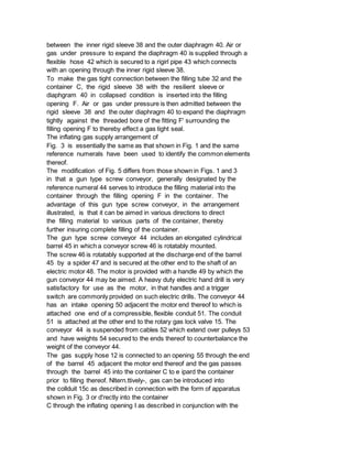 between the inner rigid sleeve 38 and the outer diaphragm 40. Air or
gas under pressure to expand the diaphragm 40 is supplied through a
flexible hose 42 which is secured to a rigirl pipe 43 which connects
with an opening through the inner rigid sleeve 38.
To make the gas tight connection between the filling tube 32 and the
container C, the rigid sleeve 38 with the resilient sleeve or
diaphgram 40 in collapsed condition is inserted into the filling
opening F. Air or gas under pressure is then admitted between the
rigid sleeve 38 and the outer diaphragm 40 to expand the diaphragm
tightly against the threaded bore of the fitting F' surrounding the
filling opening F to thereby effect a gas tight seal.
The inflating gas supply arrangement of
Fig. 3 is essentially the same as that shown in Fig. 1 and the same
reference numerals have been used to identify the common elements
thereof.
The modification of Fig. 5 differs from those shown in Figs. 1 and 3
in that a gun type screw conveyor, generally designated by the
reference numeral 44 serves to introduce the filling material into the
container through the filling opening F in the container. The
advantage of this gun type screw conveyor, in the arrangement
illustrated, is that it can be aimed in various directions to direct
the filling material to various parts of the container, thereby
further insuring complete filling of the container.
The gun type screw conveyor 44 includes an elongated cylindrical
barrel 45 in which a conveyor screw 46 is rotatably mounted.
The screw 46 is rotatably supported at the discharge end of the barrel
45 by a spider 47 and is secured at the other end to the shaft of an
electric motor 48. The motor is provided with a handle 49 by which the
gun conveyor 44 may be aimed. A heavy duty electric hand drill is very
satisfactory for use as the motor, in that handles and a trigger
switch are commonly provided on such electric drills. The conveyor 44
has an intake opening 50 adjacent the motor end thereof to which is
attached one end of a compressible, flexible conduit 51. The conduit
51 is attached at the other end to the rotary gas lock valve 15. The
conveyor 44 is suspended from cables 52 which extend over pulleys 53
and have weights 54 secured to the ends thereof to counterbalance the
weight of the conveyor 44.
The gas supply hose 12 is connected to an opening 55 through the end
of the barrel 45 adjacent the motor end thereof and the gas passes
through the barrel 45 into the container C to e ipard the container
prior to filling thereof. Nltern.ttively-, gas can be introduced into
the collduit 15c as described in connection with the form of apparatus
shown in Fig. 3 or d'rectly into the container
C through the inflating opening I as described in conjunction with the
 