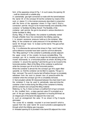form of the apparatus shown ill Fig. 1. In such cases, the opening 55
. -oultl be closed with a suitable plug.
A substantially gas tight connection is made with the barrel between
the barrel 45 of the conveyor 44 tod the container by means of the
sock or sleeve S in the manner previously described in conjunction
with the forms of the apparatus shown in Figs. I and 2. Such a
connection permits the gun to be moved inwardly and outwardly of the
container to 'facilitate the tilling thereof. The flexibility of tlie
container wall permits the gun to be aimed in various directions to
further facilitate th; tilling.
During filling of the container, the container is preferably vented
through a flexible hose 12a connected to the inflating opening
I, to prevent excessive pressure build-up in the container. After
tilling of the container air under pressure ni tV be admitted to the
barrel 45 through hose 12 to dean out the barrel. The gas sul?pix
system sho n in
Fig. 5 is otherwise tlie same as that shown in Figs. l and 3 tad the
same reference numerals have been used for common elements.
The filling opening F in the container is preferably provide adjacent
the upper corner of the conetin r to insure complete filling. The
conveyor gun 44 is inserted at an angle into the opening and then
moved downwardly to a horizontal position as shown. Buckling of the
container C around the opening F permits the gun to be moved to this
horizontal position. Most of the filling of the container is performed
while the conveyor gun 44 is iII this horizontal position.
When the container is almost full, the conveyor gun 44 is again tilted
upwardly so that the container can be tilled to capacity. The gun is
then removed. The sock S may be tied off before the gun is completely
withdrawn from the sock to prevent loss of pressure within the
container when the conveyor gun 44 is completely removed.
A fluid actuated cylinder 56 interposed between the chain hoist H and
the container C may be used to periodically raise and drop the
container a few in-shes during the filling of the container to thereby
jolt the container and compact the tilling material.
Referring to Fig. 6. there is shown a modifred form of gun conveyor.
In this modified form, a rotary gas lock valve 57 is provided as a
part of the gun. being rotatably supported in a housing 58 finned as
an integral part of the barrel 59 adjacent the motor end.
In such an arrangement the valve 15 as shown in Fig. 5 may be
eliminated.
The screw 60 is rotatably mounted in an inner barrel 61 which is
spaced from the outer barrel 59 so as to provide a passageway 62
through which the inflating gas may pass.
A threaded opening 63 is provided in the barrel 59 adjacent the motor
 