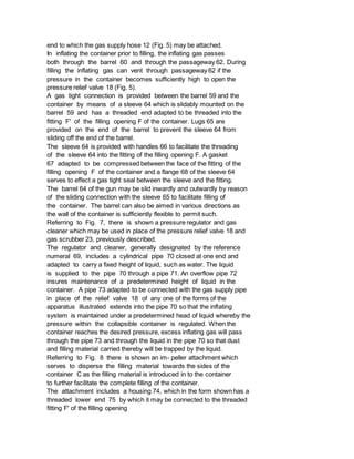 end to which the gas supply hose 12 (Fig. 5) may be attached.
In inflating the container prior to filling, the inflating gas passes
both through the barrel 60 and through the passageway 62. During
filling the inflating gas can vent through passageway 62 if the
pressure in the container becomes sufficiently high to open the
pressure relief valve 18 (Fig. 5).
A gas tight connection is provided between the barrel 59 and the
container by means of a sleeve 64 which is slidably mounted on the
barrel 59 and has a threaded end adapted to be threaded into the
fitting F' of the filling opening F of the container. Lugs 65 are
provided on the end of the barrel to prevent the sleeve 64 from
sliding off the end of the barrel.
The sleeve 64 is provided with handles 66 to facilitate the threading
of the sleeve 64 into the fitting of the filling opening F. A gasket
67 adapted to be compressed between the face of the fitting of the
filling opening F of the container and a flange 68 of the sleeve 64
serves to effect a gas tight seal between the sleeve and the fitting.
The barrel 64 of the gun may be slid inwardly and outwardly by reason
of the sliding connection with the sleeve 65 to facilitate filling of
the container. The barrel can also be aimed in various directions as
the wall of the container is sufficiently flexible to permit such.
Referring to Fig. 7, there is shown a pressure regulator and gas
cleaner which may be used in place of the pressure relief valve 18 and
gas scrubber 23, previously described.
The regulator and cleaner, generally designated by the reference
numeral 69, includes a cylindrical pipe 70 closed at one end and
adapted to carry a fixed height of liquid, such as water. The liquid
is supplied to the pipe 70 through a pipe 71. An overflow pipe 72
insures maintenance of a predetermined height of liquid in the
container. A pipe 73 adapted to be connected with the gas supply pipe
in place of the relief valve 18 of any one of the forms of the
apparatus illustrated extends into the pipe 70 so that the inflating
system is maintained under a predetermined head of liquid whereby the
pressure within the collapsible container is regulated. When the
container reaches the desired pressure, excess inflating gas will pass
through the pipe 73 and through the liquid in the pipe 70 so that dust
and filling material carried thereby will be trapped by the liquid.
Referring to Fig. 8 there is shown an im- peller attachment which
serves to disperse the filling material towards the sides of the
container C as the filling material is introduced in to the container
to further facilitate the complete filling of the container.
The attachment includes a housing 74, which in the form shown has a
threaded lower end 75 by which it may be connected to the threaded
fitting F' of the filling opening
 