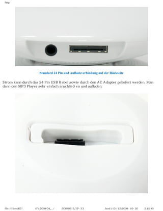 http




                        Standard 24 Pin und Aufladeverbindung auf der Rückseite

Strom kann durch das 24 Pin USB Kabel sowie durch den AC Adapter geliefert werden. Man
dann den MP3 Player sehr einfach anschließen und aufladen.




 file:////inmd07/외장저장소 (F)/2008/04_.../독일어/20080619_YP-S3 베타뉴스제공 리뷰.html (10 / 12)2008-10-20 오후 2:15:40
 