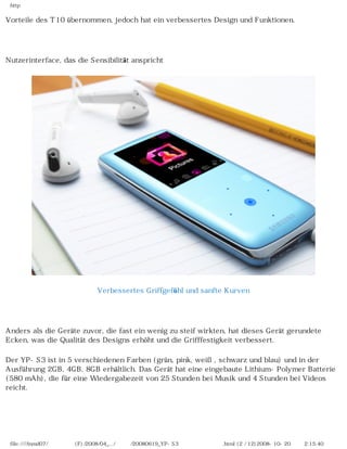 http

Vorteile des T10 übernommen, jedoch hat ein verbessertes Design und Funktionen.

　

Nutzerinterface, das die Sensibilität anspricht




                             Verbessertes Griffgefühl und sanfte Kurven

　

Anders als die Geräte zuvor, die fast ein wenig zu steif wirkten, hat dieses Gerät gerundete
Ecken, was die Qualität des Designs erhöht und die Grifffestigkeit verbessert.

Der YP-S3 ist in 5 verschiedenen Farben (grün, pink, weiß, schwarz und blau) und in der
Ausführung 2GB, 4GB, 8GB erhältlich. Das Gerät hat eine eingebaute Lithium-Polymer Batterie
(580 mAh), die für eine Wiedergabezeit von 25 Stunden bei Musik und 4 Stunden bei Videos
reicht.

                                                    　



 file:////inmd07/외장저장소 (F)/2008/04_.../독일어/20080619_YP-S3 베타뉴스제공 리뷰.html (2 / 12)2008-10-20 오후 2:15:40
 