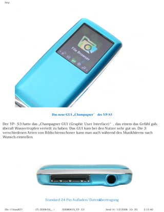 http




                                 Das neue GUI „Champagner” des YP-S3

Der YP-S3 hatte das „Champagner GUI (Graphic User Interface)“, das einem das Gefühl gab,
überall Wassertropfen verteilt zu haben. Das GUI kam bei den Nutzer sehr gut an. Die 3
verschiedenen Arten von Bildschirmschoner kann man auch während des Musikhörens nach
Wunsch einstellen.

　




                            Standard 24 Pin Aufladen/ Datenübertragung

 file:////inmd07/외장저장소 (F)/2008/04_.../독일어/20080619_YP-S3 베타뉴스제공 리뷰.html (4 / 12)2008-10-20 오후 2:15:40
 
