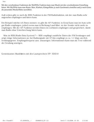 http

Mit den verschiedenen Funktionen der MyDNSe Funktion kann man Musik mit den verschiedensten Einstellung
hören. Mit MyDNSe kann man Raum, Bass, Klarheit, Klangeffekte je nach Geschmack einstellen und je nach Genre
die passenden Musikeffekte auswählen.

Außerdem gibt es noch die RDS Funktion in der FM Radiofunktion, mit der man Radio sehr
angenehm empfangen und hören kann.

Ein Beispiel möchte ich Ihnen nennen: es gibt die AF Funktion; in Seoul kann man im Auto sehr
gut Radio empfangen, jedoch wenn man in Richtung Land fährt, ist der Sender nicht mehr zu
empfangen. Mit der AF Funktion werden Daten im vorhinein empfangen und gespeichert, damit
man Radio ohne Unterbrechung hören kann.

※Was ist RDS(Radio Data System)? = RDS empfängt zusätliche Daten der FM Sendungen und
zeigt einige Informationen an; bei Radiosignale mit 57 khz empfängt es ca. 1,1 kbps um Zeit,
Sendungsgenre, Empfangsfrequenz usw. anzuzeigen. Informationen kann man als Text während
der Sendung anzeigen.

　

Gemeinsames Muskhören mit den Lautsprechern YP-SD210




 file:////inmd07/외장저장소 (F)/2008/04_.../독일어/20080619_YP-S3 베타뉴스제공 리뷰.html (7 / 12)2008-10-20 오후 2:15:40
 