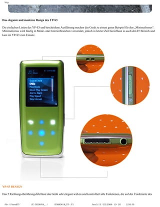 http




Das elegante und moderne Design des YP-S3

Die einfachen Linien des YP-S3 und bescheidene Ausführung machen das Gerät zu einem guten Beispiel für den „Minimalismus“.
Minimalismus wird häufig in Mode- oder Interiorbranchen verwendet, jedoch in letzter Zeit beeinflusst es auch den IT Bereich und
kam im YP-S3 zum Einsatz.




YP-S3 DESIGN

Das 5 Richtungs-Berührungsfeld lässt das Gerät sehr elegant wirken und kontrolliert alle Funktionen, die auf der Vorderseite des


  file:////inmd07/외장저장소 (F)/2008/04_.../독일어/20080618_YP-S3 체험닷컴제공 리뷰.html (12 / 22)2008-10-20 오후 2:26:59
 