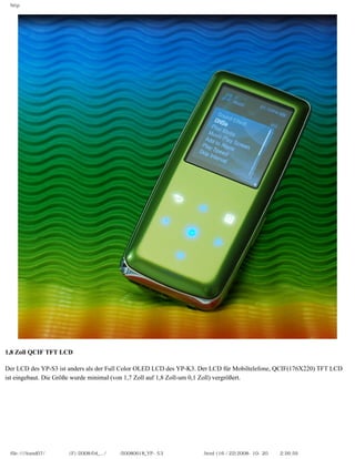 http




1,8 Zoll QCIF TFT LCD
　
Der LCD des YP-S3 ist anders als der Full Color OLED LCD des YP-K3. Der LCD für Mobiltelefone, QCIF(176X220) TFT LCD
ist eingebaut. Die Größe wurde minimal (von 1,7 Zoll auf 1,8 Zoll-um 0,1 Zoll) vergrößert.




 file:////inmd07/외장저장소 (F)/2008/04_.../독일어/20080618_YP-S3 체험닷컴제공 리뷰.html (16 / 22)2008-10-20 오후 2:26:59
 