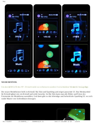 http




NEUER MENÜSTIL

Um den QCID LCD des YP-S3 noch mehr zu verbessern wurden 3 verschiedene Menüstile hinzugefügt.

Die neuen Menüthemen heißen Kristall, My Skin und Sparkling und zeigen passende UI. Das Menüsymbol
für Kristall glänzt wie ein Kristall und wirkt luxuriös. Im My Skin kann man alle Bilder und Fotos des
Fotomenüs als Menüthema auswählen. Und dann gibt es das lebendige und farbenfrohe Sparkling UI, wo sich
runde Muster wie Seifenblasen bewegen.




 file:////inmd07/외장저장소 (F)/2008/04_.../독일어/20080618_YP-S3 체험닷컴제공 리뷰.html (17 / 22)2008-10-20 오후 2:26:59
 