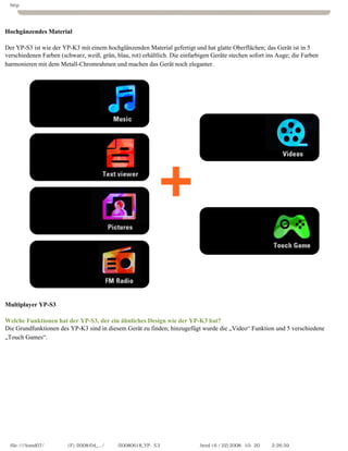 http




Hochgänzendes Material
　
Der YP-S3 ist wie der YP-K3 mit einem hochglänzenden Material gefertigt und hat glatte Oberflächen; das Gerät ist in 5
verschiedenen Farben (schwarz, weiß, grün, blau, rot) erhältlich. Die einfarbigen Geräte stechen sofort ins Auge; die Farben
harmonieren mit dem Metall-Chromrahmen und machen das Gerät noch eleganter.




Multiplayer YP-S3
　
Welche Funktionen hat der YP-S3, der ein ähnliches Design wie der YP-K3 hat?
Die Grundfunktionen des YP-K3 sind in diesem Gerät zu finden; hinzugefügt wurde die „Video“ Funktion und 5 verschiedene
„Touch Games“.




  file:////inmd07/외장저장소 (F)/2008/04_.../독일어/20080618_YP-S3 체험닷컴제공 리뷰.html (6 / 22)2008-10-20 오후 2:26:59
 