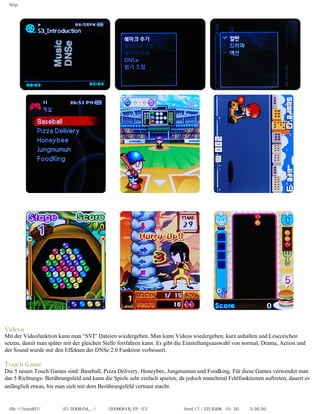 http




Videos
Mit der Videofunktion kann man “SVI” Dateien wiedergeben. Man kann Videos wiedergeben, kurz anhalten und Lesezeichen
setzen, damit man später mit der gleichen Stelle fortfahren kann. Es gibt die Einstellungsauswahl von normal, Drama, Action und
der Sound wurde mit den Effekten der DNSe 2.0 Funktion verbessert.

Touch Game
Die 5 neuen Touch Games sind: Baseball, Pizza Delivery, Honeybee, Jungmumun und Foodking. Für diese Games verwendet man
das 5 Richtungs- Berührungsfeld und kann die Spiele sehr einfach spielen; da jedoch manchmal Fehlfunktionen auftreten, dauert es
anfänglich etwas, bis man sich mit dem Berührungsfeld vertraut macht.


  file:////inmd07/외장저장소 (F)/2008/04_.../독일어/20080618_YP-S3 체험닷컴제공 리뷰.html (7 / 22)2008-10-20 오후 2:26:59
 