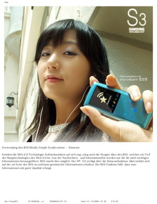 http




Verwendung des RSS(Really Simple Syndiccation) - Datacast

Seitdem die Web 2.0 Technologie Aufmerksamkeit auf sich zog, stieg auch die Neugier über den RSS, welches ein Teil
der Haupttechnologies des Web 2.0 ist, Aus der Nachrichten- und Informationsflut werden nur die für mich wichtigen
Informationen herausgefiltert; RSS macht dies möglich. Der YP-S3 verfügt über die Datacastfunktion. Man meldet sich
auf der url Seite des RSS an und kann gewünschte Informationen erhalten. Die RSS Funktion hilft, dass man
Informationen mit guter Qualität erlangt.




  file:////inmd07/외장저장소 (F)/2008/04_...w/독일어/20080618_YP-S3 팝코넷제공 리뷰.html (14 / 17)2008-10-20 오후 2:31:03
 