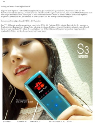 http



Analog FM Radio in der digitalen Welt

Sogar in dem täglichen Fortschritt der digitalen Welt, gibt es noch analoge Elemente, die erhalten sind. Die FM
Radiofunktion ist eine davon. Als der Fernseher erfunden wurde, sagten viele voraus, dass es die FM Radiofunktion nicht
sehr lange überleben würde, jedoch gibt es noch immer viele Hörer. Daher ist diese Funktion auch in den digitalen,
tragbaren Geräten des 20. Jahrhunderts zu finden. Fühlen Sie das analoge Gefühl der Frequenz.

Genuss des lebendigen Sounds!! DNSe 2.0 Funktion

Der YP-S3 hat die von Samsung eigens entwickelte DNSe 2.0 Funktion. DNSe ist eine Technik, bei der man durch
Kopfhörer oder Lautsprecher Klangeffekte wiedergeben kann, die einen reicheren Klang und naturgetreueren Sound.
Weiters kann man beim YP-S3 die Freesetfunktion von DNSe 2.0 je nach Situation verwenden. Sogar besonders
empfindliche Nutzer werden den verbesserten Sound hören.




  file:////inmd07/외장저장소 (F)/2008/04_...w/독일어/20080618_YP-S3 팝코넷제공 리뷰.html (16 / 17)2008-10-20 오후 2:31:03
 