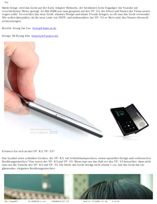http


Markt bringt, wird das Gerät auf der Early Adapter Webseite, der berühmten Seite Engadget, bis Youtube auf
verschiedenste Weise gezeigt. Im Mai 2008 war man gespannt auf den YP-S3, der Ehren und Namen der Firma weiter
tragen sollte. So erschien das neue Gerät: slimmes Design und immer Freude bringen, so oft man das Gerät verwendet.
Wir wollen überprüfen, ob die neue Linie von YEPP, und insbesondere der YP-S3 es Wert sind, den Namen ehrenvoll
weiterzutragen.

Bericht: Seung Jae Lee leetop@kaist.ac.kr

Design: Mi Ryung Ahn inmystyle@popco.net




Erinnern Sie sich an den YP-K3, YP-S5?

Das Symbol eines schlanken Gerätes, der YP-K3, mit Schiebelautsprechern, einem speziellen Design und verbesserten
Berührungsinterface? Das waren der YP-K3 und YP-S5. Wenn man nur das Äußere des YP-S3 betrachtet, dann sieht
man nur die Vorteile des YP-K3 und YP-S5. Die Dicke das Gerät beträgt nicht einmal 1 cm, und das Gerät hat ein
glänzendes, elegantes Berührungsinterface.




  file:////inmd07/외장저장소 (F)/2008/04_n...ew/독일어/20080618_YP-S3 팝코넷제공 리뷰.html (2 / 17)2008-10-20 오후 2:31:03
 