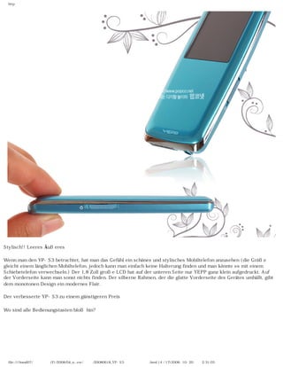 http




Stylisch!! Leeres Äußeres

Wenn man den YP-S3 betrachtet, hat man das Gefühl ein schönes und stylisches Mobiltelefon anzusehen (die Größe
gleicht einem länglichen Mobiltelefon, jedoch kann man einfach keine Halterung finden und man könnte es mit einem
Schiebetelefon verwechseln.) Der 1,8 Zoll große LCD hat auf der unteren Seite nur YEPP ganz klein aufgedruckt. Auf
der Vorderseite kann man sonst nichts finden. Der silberne Rahmen, der die glatte Vorderseite des Gerätes umhüllt, gibt
dem monotonen Design ein modernes Flair.

Der verbesserte YP-S3 zu einem günstigeren Preis

Wo sind alle Bedienungstasten bloß hin?




  file:////inmd07/외장저장소 (F)/2008/04_n...ew/독일어/20080618_YP-S3 팝코넷제공 리뷰.html (4 / 17)2008-10-20 오후 2:31:03
 
