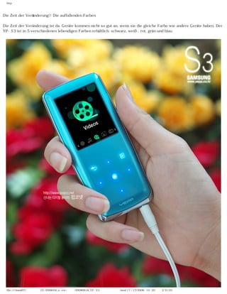 http



Die Zeit der Veränderung!! Die auffallenden Farben

Die Zeit der Veränderung ist da. Geräte kommen nicht so gut an, wenn sie die gleiche Farbe wie andere Geräte haben. Der
YP-S3 ist in 5 verschiedenen lebendigen Farben erhältlich: schwarz, weiß, rot, grün und blau.




  file:////inmd07/외장저장소 (F)/2008/04_n...ew/독일어/20080618_YP-S3 팝코넷제공 리뷰.html (7 / 17)2008-10-20 오후 2:31:03
 